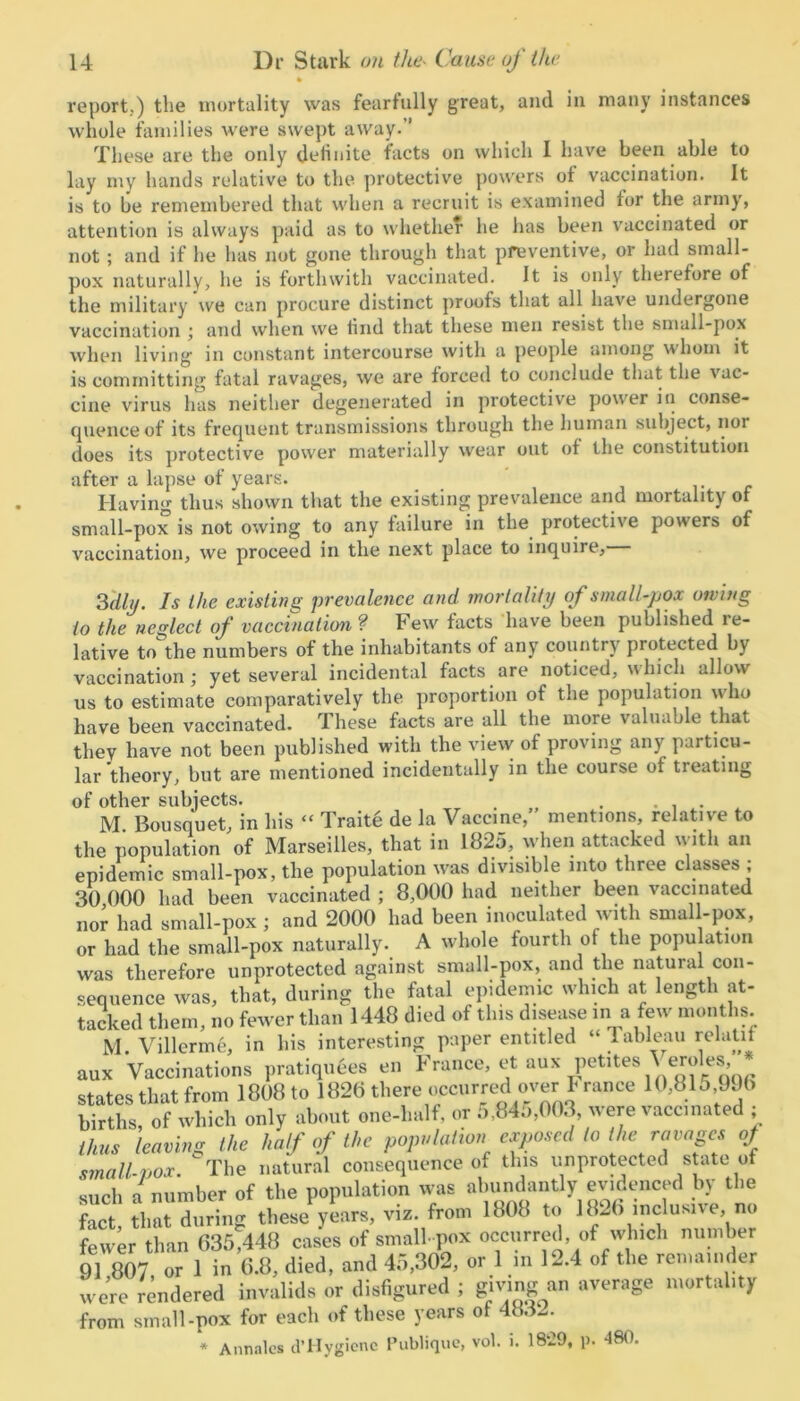 report.) the mortality was fearfully great, and in many instances whole families were swept away.” These are the only definite facts on which I have been able to lay my hands relative to the protective powers ot vaccination. It is to be remembered that when a recruit is examined for the army, attention is always paid as to whether he lias been vaccinated or not ; and if he has not gone through that preventive, or had small- pox naturally, he is forthwith vaccinated. It is only therefore of the military we can procure distinct proofs that all have undergone vaccination ; and when we lind that these men resist the small-pox when living in constant intercourse with a people among whom it is committing fatal ravages, we are forced to conclude that the vac- cine virus has neither degenerated in protective power in conse- quenceof its frequent transmissions through the human subject, nor does its protective power materially wear out of the constitution after a lapse of years. Having thus shown that the existing prevalence and mortality of small-pox is not owing to any failure in the protective powers of vaccination, we proceed in the next place to inquire. 3 dli/. Is Ike existing prevalence and mortality of small-pox owing to the neglect of vaccination ? Few' facts have been published le- lative to the numbers of the inhabitants of any country protected by vaccination; yet several incidental facts are noticed, which allow us to estimate comparatively the proportion of the population who have been vaccinated. These facts are all the more valuable that they have not been published with the view of proving any particu- lar theory, but are mentioned incidentally in the course of treating of other subjects. . .... M Bousquet, in his “ Traite de la Vaccine,’ mentions, relative to the population of Marseilles, that in 1825, when attacked with an epidemic small-pox, the population was divisible into three classes ; 30 000 had been vaccinated ; 8,000 had neither been vaccinated nor had small-pox ; and 2000 had been inoculated with small-pox, or had the small-pox naturally. A whole fourth of the population was therefore unprotected against small-pox, and the natural con- sequence was, that, during the fatal epidemic which at length at- tacked them, m> fewer than 1448 died of this disease in a few months. M. Villcrme, in his interesting paper entitled “ Tableau relatit aux Vaccinations pratiqutes en France, et aux petites Yeroles, states that from 1808 to 1826 there occurred over France 10,816.996 births of which only about one-lialf, or o,84o,003, were vaccinated , thus leaving the half of the population exposed to the ravages of small-vox. The natural consequence of this unprotected state of such a number of the population was abundantly evidenced by the Set that during these years, viz. from 1808 to 1820 inclusive no fewer than 636,448 cases of small pox occurred, of which number 91 807 or 1 in 6.8, died, and 45,302, or 1 in 12.4 of the remainder we’re rendered invalids or disfigured ; giving a„ average mortality from small-pox for each of these years of 4832. * Annales d’Hygienc Publique, vol. i. 1829, p. 480.