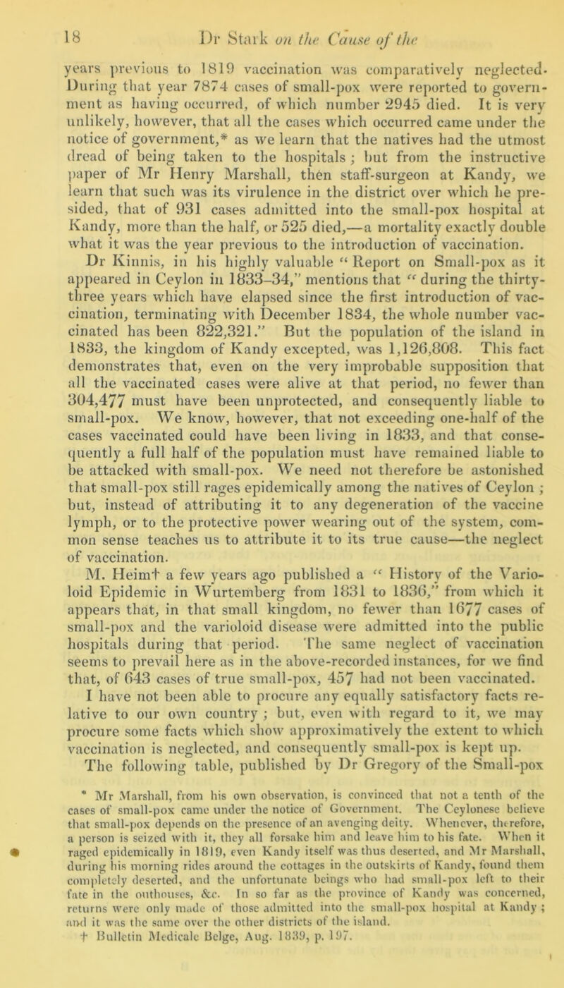 years previous to 1819 vaccination was comparatively neglected- During that year 7874 cases of small-pox were reported to govern- ment as having occurred, of which number 2945 died. It is very unlikely, however, that all the cases which occurred came under the notice of government,* as we learn that the natives had the utmost dread of being taken to the hospitals ; but from the instructive paper of Mr Henry Marshall, then staff-surgeon at Kandy, we learn that such was its virulence in the district over which he pre- sided, that of 931 cases admitted into the small-pox hospital at Kandy, more than the half, or 525 died,—a mortality exactly double what it was the year previous to the introduction of vaccination. Dr Kinnis, in his highly valuable “ Report on Small-pox as it appeared in Ceylon in 1833-34,” mentions that “ during the thirty- three years which have elapsed since the first introduction of vac- cination, terminating with December 1834, the whole number vac- cinated has been 822,321.” But the population of the island in 1833, the kingdom of Kandy excepted, was 1,126,808. This fact demonstrates that, even on the very improbable supposition that all the vaccinated cases were alive at that period, no fewer than 304,477 must have been unprotected, and consequently liable to small-pox. We know, however, that not exceeding one-half of the cases vaccinated could have been living in 1833, and that conse- quently a full half of the population must have remained liable to be attacked with small-pox. We need not therefore be astonished that small-pox still rages epidemically among the natives of Ceylon ; but, instead of attributing it to any degeneration of the vaccine lymph, or to the protective power wearing out of the system, com- mon sense teaches us to attribute it to its true cause—the neglect of vaccination. M. Heimt a few years ago published a “ History of the Vario- loid Epidemic in Wurtemberg from 1831 to 1836,” from which it appears that, in that small kingdom, no fewer than 1677 cases of small-pox and the varioloid disease were admitted into the public hospitals during that period. The same neglect of vaccination seems to prevail here as in the above-recorded instances, for we find that, of 643 cases of true small-pox, 457 had not been vaccinated. I have not been able to procure any equally satisfactory facts re- lative to our own country ; but, even with regard to it, we may procure some facts which show approximatively the extent to which vaccination is neglected, and consequently small-pox is kept up. The following table, published by Dr Gregory of the Small-pox * Mr Marshall, from his own observation, is convinced that not a tenth of the cases of small-pox came under the notice of Government. The Ceylonese believe that small-pox depends on the presence of an avenging deity. Whenever, therefore, a person is seized with it, they all forsake him and leave him to his fate. When it • raged epidemically in 18lfl, even Kandy itself was thus deserted, and Mr Marshall, during his morning rides around the cottages in the outskirts of Kandy, found them completely deserted, and the unfortunate beings who had small-pox left to their fate in the outhouses, &c. In so far as the province of Kandy was concerned, returns were only made of those admitted into the small-pox hospital at Kandy ; and it was tlie same over the other districts of the island. t Bulletin Medicale Beige, Aug. 1839, p. 197. i