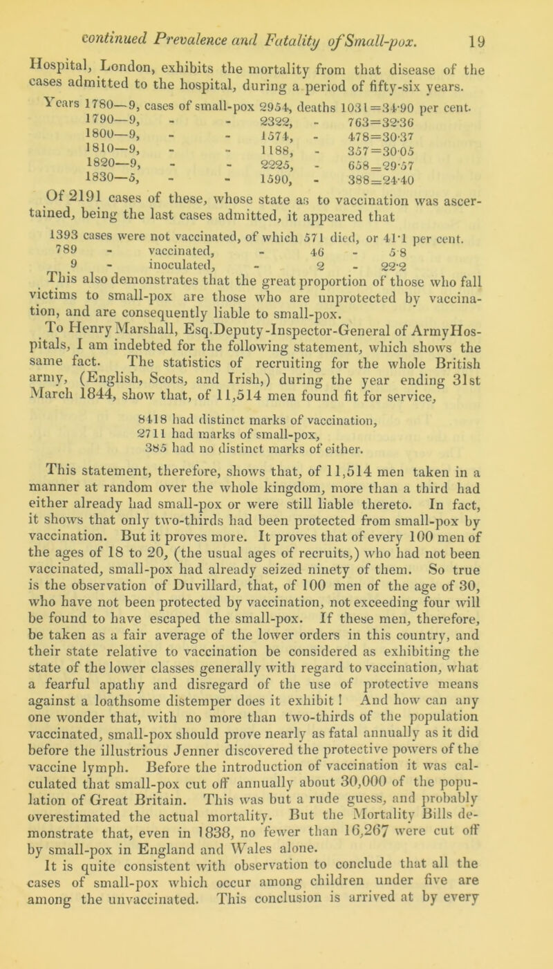Hospital, London, exhibits the mortality from that disease of the cases admitted to the hospital, during a period of fifty-six years. 1 ears 1780—9, cases of small- 1790—9, 1800—9, 1810—9, 1820—9, 1830—5, pox 2954, deaths 1031=34 90 per cent. 2322, - 763=32-30 1574, - 478=30-37 1188, - 357=3005 2225, - 658=29-57 1590, 388=24-40 Of 2191 cases of these, whose state as to vaccination was ascer- tained, being the last cases admitted, it appeared that 1393 cases were not vaccinated, of which 571 died, or 41*1 per cent. 789 - vaccinated, - 4.6 5 8 9 - inoculated, - 2 - 22-2 This also demonstrates that the great proportion of those who fall victims to small-pox are those who are unprotected by vaccina- tion, and are consequently liable to small-pox. To Henry Marshall, Esq.Deputy-Inspector-General of ArmyHos- pitals, I am indebted for the following statement, which shows the same fact. The statistics of recruiting for the whole British army, (English, Scots, and Irish,) during the year ending 31st March 1844, show that, of 11,514 men found fit for service. 8418 had distinct marks of vaccination, 2711 had marks of small-pox, 385 had no distinct marks of either. This statement, therefore, shows that, of 11,514 men taken in a manner at random over the whole kingdom, more than a third had either already had small-pox or were still liable thereto. In fact, it shows that only two-thirds had been protected from small-pox by vaccination. But it proves more. It proves that of every 100 men of the ages of 18 to 20, (the usual ages of recruits,) who had not been vaccinated, small-pox had already seized ninety of them. So true is the observation of Duvillard, that, of 100 men of the age of 30, who have not been protected by vaccination, not exceeding four will be found to have escaped the small-pox. If these men, therefore, be taken as a fair average of the lower orders in this country, and their state relative to vaccination be considered as exhibiting the state of the lower classes generally with regard to vaccination, what a fearful apathy and disregard of the use of protective means against a loathsome distemper does it exhibit ! And how can any one wonder that, with no more than two-thirds of the population vaccinated, small-pox should prove nearly as fatal annually as it did before the illustrious Jenner discovered the protective powers of the vaccine lymph. Before the introduction of vaccination it was cal- culated that small-pox cut off annually about 30,000 of the popu- lation of Great Britain. This was but a rude guess, and probably overestimated the actual mortality. But the Mortality Bills de- monstrate that, even in 1838, no fewer than 16,2(57 were cut off by small-pox in England and Wales alone. It is quite consistent with observation to conclude that all the cases of small-pox which occur among children under five are among the unvaccinated. This conclusion is arrived at by every