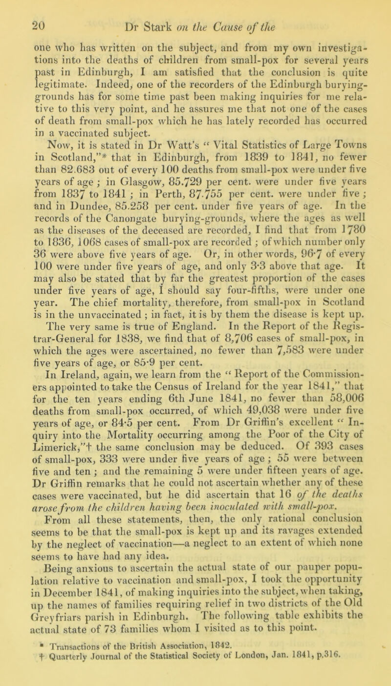 one who has written on the subject, and from my own investiga- tions into the deaths of children from small-pox for several years past in Edinburgh, I am satisfied that the conclusion is quite legitimate. Indeed, one of the recorders of the Edinburgh burying- grounds has for some time past been making inquiries for me rela- tive to this very point, and he assures me that not one of the cases of death from small-pox which he has lately recorded has occurred in a vaccinated subject. Now, it is stated in Dr Watt’s “ Vital Statistics of Large Towns in Scotland,”* that in Edinburgh, from 1839 to 1841, no fewer than 82.683 out of every 100 deaths from small-pox were under five years of age ; in Glasgow, 85.729 per cent, were under five years from 1837 to 1841 ; in Perth, 87-755 per cent, were under five ; and in Dundee, 85.258 per cent, under five years of age. In the records of the Canongate burying-grounds, where the ages as well as the diseases of the deceased are recorded, I find that from 1 780 to 1836, 1068 cases of small-pox are recorded ; of which number only 36 were above five years of age. Or, in other words, 96‘7 of every 100 were under five years of age, and only 3*3 above that age. It may also be stated that by far the greatest proportion of the cases under five years of age, I should say four-fifths, were under one year. The chief mortality, therefore, from small-pox in Scotland is in the unvaccinated ; in fact, it is by them the disease is kept up. The very same is true of England. In the Report of the Regis- trar-General for 1838, we find that of 8,706 cases of small-pox, in which the ages were ascertained, no fewer than 7,583 were under five years of age, or 85*9 per cent. In Ireland, again, we learn from the “ Report of the Commission- ers appointed to take the Census of Ireland for the year 1841,” that for the ten years ending 6th June 1841, no fewer than 58,006 deaths from small-pox occurred, of which 49,038 were under five years of age, or 84-5 per cent. From Dr Griffin’s excellent “ In- quiry into the Mortality occurring among the Poor of the City of Limerick,”t the same conclusion may be deduced. Of 393 cases of small-pox, 333 were under five years of age ; 55 were between five and ten ; and the remaining 5 were under fifteen years of age. Dr Griffin remarks that he could not ascertain whether any of these cases were vaccinated, but he did ascertain that 16 of the deaths arose from the children having been inoculated with small-pox. From all these statements, then, the only rational conclusion seems to be that the small-pox is kept up and its ravages extended by the neglect of vaccination—a neglect to an extent of which none seems to have had any idea. Being anxious to ascertain the actual state of our pauper popu- lation relative to vaccination and small-pox, I took the opportunity in December 1841, of making inquiries into the subject, when taking, up the names of families requiring relief in two districts of the Old Greyfriars parish in Edinburgh. The following table exhibits the actual state of 73 families whom I visited as to this point. • Transactions of the British Association, 1842. \ Quarterly Journal of the Statistical Society of London, Jan. 1841, p.316.