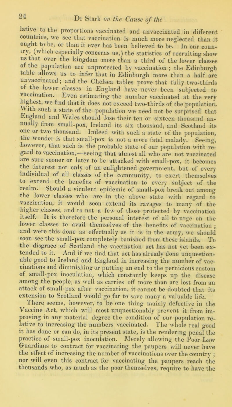 lative to the proportions vaccinated and unvaccinated in different countries;, we see that vaccination is much more neglected than it ought to be, or than it ever has been believed to be. In our coun- try (which especially concerns us,) the statistics of recruiting show us that over the kingdom more than a third of the lower classes of the population are unprotected by vaccination ; the Edinburgh table allows us to infer that in Edinburgh more than a half are unvaccinated; and the Chelsea tables prove that fully two-thirds o the lower classes in England have never been subjected to vaccination. Even estimating the number vaccinated at the very highest, we find that it does not exceed two-thirds of the population. ith such a state of the population we need not be surprised that England and Wales should lose their ten or sixteen thousand an- nually from small-pox, Ireland its six thousand, and Scotland its one or two thousand. Indeed with such a state of the population, the wonder is that small-pox is not a more fatal malady. Seeing, however, that such is the probable state of our population with re- gard to vaccination,—seeing that almost all who are not vaccinated are sure sooner or later to be attacked with small-pox, it becomes the interest not only of an enlightened government, but of every individual of all classes of the community, to exert themselves to extend the benefits of vaccination to every subject of the realm. Should a virulent epidemic of small-pox break out among the lower classes who are in the above state with regard to vaccination, it would soon extend its ravages to many of the higher classes, and to not a few of those protected by vaccination itself. It is therefore the personal interest of all to urge on the lower classes to avail themselves of the benefits of vaccination ; and were this done as effectually as it is in the army, we should soon see the small-pox completely banished from the.se islands. To the disgrace of Scotland the vaccination act has not yet been ex- tended to it. And if we find that act has already done unquestion- able good to Ireland and England in increasing the number of vac- cinations and diminishing or putting an end to the pernicious custom of small-pox inoculation, which constantly keeps up the disease among the people, as well as carries off more than are lost from an attack of small-pox after vaccination, it cannot be doubted that its extension to Scotland would go far to save many a valuable life. There seems, however, to be one thing mainly defective in the Vaccine Act, which will most unquestionably prevent it from im- proving in any material degree the condition of our population re- lative to increasing the numbers vaccinated. The whole real good it has done or can do, in its present state, is the rendering penal the practice of small-pox inoculation. Merely allowing the Poor Law Guardians to contract for vaccinating the paupers will never have the effect of increasing the number of vaccinations over the country ; nor will even this contract for vaccinating the paupers reach the thousands who, as much as the poor themselves, require to have the