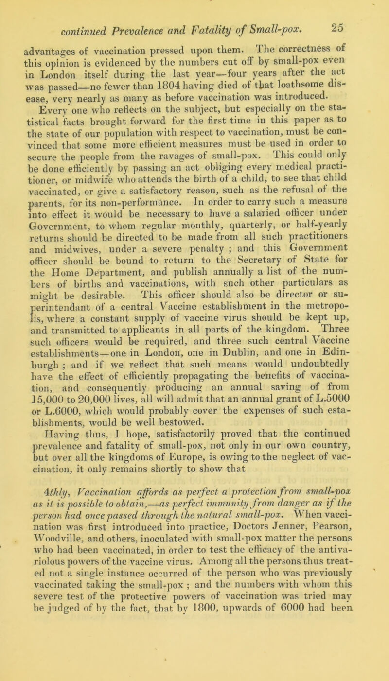 advantages of vaccination pressed upon them. I lie correctness of this opinion is evidenced by the numbers cut oft by small-pox even in London itself during the last year—four years after the act was passed no fewer than 1804 having died of that loathsome dis- ease, very nearly as many as before vaccination was introduced. Every one who reflects on the subject, but especially on the sta- tistical facts brought forward for the first time in this paper as to the state of our population with respect to vaccination, must be con- vinced that some more efficient measures must be used in order to secure the people from the ravages of small-pox. This could only be done efficiently by passing an act obliging every medical practi- tioner, or midwife who attends the birth of a child, to see that child vaccinated, or give a satisfactory reason, such as the refusal of the parents, for its non-performance. In order to carry such a measure into effect it would be necessary to have a salaried officer under Government, to whom regular monthly, quarterly, or half-yearly returns should be directed to be made from all such practitioners and midwives, under a severe penalty ; and this Government officer should be bound to return to the Secretary of State for the Home Department, and publish annually a list of the num- bers of births and vaccinations, with such other particulars as might be desirable. This officer should also be director or su- perintendant of a central Vaccine establishment in the metropo- lis, where a constant supply of vaccine virus should be kept up, and transmitted to applicants in all parts of the kingdom. Three such officers would be required, and three such central Vaccine establishments —one in London, one in Dublin, and one in Edin- burgh ; and if we reflect that such means would undoubtedly have the effect of efficiently propagating the benefits of vaccina- tion, and consequently producing an annual saving of from 15,000 to 20,000 lives, all will admit that an annual grant of L.5000 or L.6000, which would probably cover the expenses of such esta- blishments, would be well bestowed. Having thus, I hope, satisfactorily proved that the continued prevalence and fatality of small-pox, not only in our own country, but over all the kingdoms of Europe, is owing to the neglect of vac- cination, it only remains shortly to show that 4th ly, Vaccination affords as perfect a protection from small-pox as it is possible to obtain,—as perfect immunity from danger as if the person had once passed through the natural small-pox. When vacci- nation was first introduced into practice, Doctors Jenner, Pearson, Woodville, and others, inoculated with small-pox matter the persons who had been vaccinated, in order to test the efficacy of the antiva- riolous powers of the vaccine virus. Among all the persons thus treat- ed not a single instance occurred of the person who was previously vaccinated taking the small-pox ; and the numbers with whom this severe test of the protective powers of vaccination was tried may be judged of by the fact, that by 1800, upwards of 0000 had been