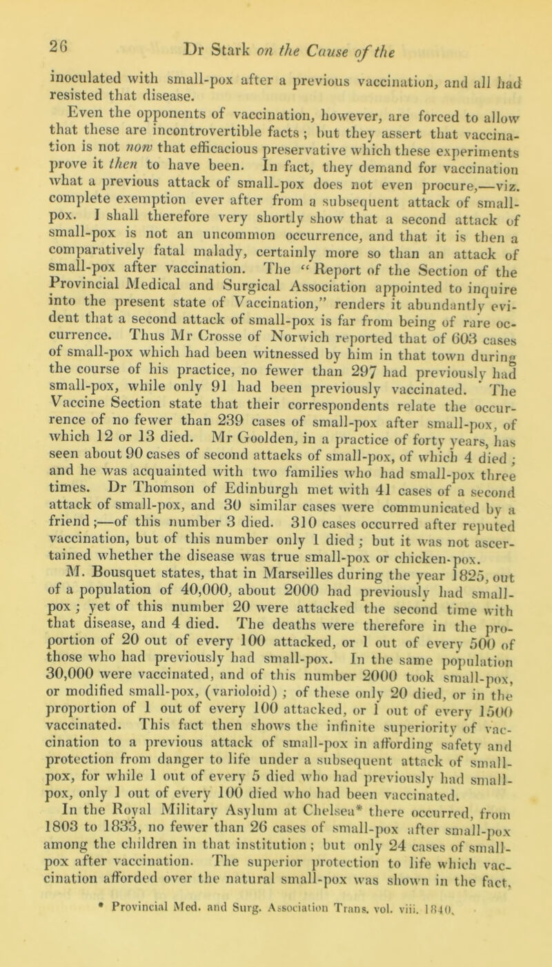 inoculated with small-pox after a previous vaccination, and all had resisted that disease. Even the opponents of vaccination, however, are forced to allow that these are incontrovertible facts ; but they assert that vaccina- tion is not now that efficacious preservative which these experiments prove it then to have been. In fact, they demand for vaccination what a previous attack of small-pox does not even procure,—viz. complete exemption ever after from a subsequent attack of small- pox. I shall therefore very shortly show that a second attack of small-pox is not an uncommon occurrence, and that it is then a comparatively fatal malady, certainly more so than an attack of small-pox after vaccination. The “ Report of the Section of the Provincial Medical and Surgical Association appointed to inquire into the present state of Vaccination,” renders it abundantly evi- dent that a second attack of small-pox is far from being of rare oc- currence. Thus Mr Crosse of Norwich reported that of 603 cases of small-pox which had been witnessed by him in that town durin« the course of his practice, no fewer than 297 had previously had small-pox, while only 91 had been previously vaccinated. The Vaccine Section state that their correspondents relate the occur- rence of no fewer than 239 cases of small-pox after small-pox, of which 12 or 13 died. Mr Goolden, in a practice of forty years, lias seen about 90 cases of second attacks of small-pox, of which 4 died ; and he was acquainted with two families who had small-pox three times. Dr Thomson of Edinburgh met with 41 cases of a second attack of small-pox, and 30 similar cases were communicated by a friend-—of this number 3 died. 310 cases occurred after reputed vaccination, but of this number only 1 died ; but it was not ascer- tained whether the disease was true small-pox or chicken-pox. M. Bousquet states, that in Marseilles during the year 1825, out of a population of 40,000, about 2000 had previously had small- pox ; yet of this number 20 were attacked the second time with that disease, and 4 died. The deaths were therefore in the pro- portion of 20 out of every 100 attacked, or 1 out of every 500 of those who had previously had small-pox. In the same population 30,000 were vaccinated, and of this number 2000 took small-pox, or modified small-pox, (varioloid) ; of these only 20 died, or in the proportion of 1 out of every 100 attacked, or 1 out of every 1500 vaccinated. This fact then shows the infinite superiority of vac- cination to a previous attack of small-pox in affording safety and protection from danger to life under a subsequent attack of small- pox, for while 1 out of every 5 died who had previously had small- pox, only 1 out of every 100 died who had been vaccinated. In the Royal Military Asylum at Chelsea* there occurred, from 1803 to 1833, no fewer than 26 cases of small-pox after small-pox among the children in that institution; but only 24 cases of small- pox after vaccination. The superior protection to life which vac- cination afforded over the natural small-pox was shown in the fact. • Provincial Med. and Suvg. Association Trans, vol. viii. 1840,