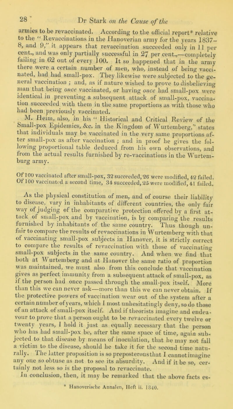 armies to be revaccinated. According to the official report* relative to the “ Revaccinations in the Hanoverian army for the years 1837- 8, and 9, it appears that revaccination succeeded only in 11 per cent., and was only partially successful in 27 per cent.,—completely failing in (J2 out of every JOG. It so happened that in the army there were a certain number of men, who, instead of being vacci- nated, had had small-pox. They likewise were subjected to the ge- neral vaccination ; and, as if nature wished to prove to disbelieving man that being once vaccinated, or having once had small-pox were identical in preventing a subsequent attack of small-pox, vaccina- tion succeeded with them in the same proportions as with those who had been previously vaccinated. M. Heim, also, in his “ Historical and Critical Review of the Small-pox Epidemics, &c. in the Kingdom of Wurtemberg,” states that individuals may be vaccinated in the very same proportions af- ter small-pox as after vaccination ; and in proof he gives the fol- lowing proportional table deduced from his own observations, and from the actual results furnished by re-vaccinations in the Wurtem- burg army. Of 100 vaccinated after small-pox, 32 succeeded,96 were modified, 42 failed. Of 100 vaccinated a second time, 34 succeeded, 25 were modified, 41 failed. As the physical constitution of men, and of course their liability to disease, vary in inhabitants of different countries, the only fair way of judging of the comparative protection offered by a first at- tack of small-pox and by vaccination, is by comparing the results furnished by inhabitants of the same country. Thus though un- fair to compare the results of revaccinations in Wurtemberg with that of vaccinating small-pox subjects in Hanover, it is strictly correct to compare the results of revaccination with those of vaccinating small-pox subjects in the same country. And when we find that both at \\ urtemberg and at Hanover the same ratio of proportion was maintained, we must also from this conclude that vaccination gives as perfect immunity from a subsequent attack of small-pox, as if the person had once passed through the small-pox itself. More than this we can never ask—more than this we can never obtain. If the protective powers of vaccination wear out of the system after a certain number of years, which I most unhesitatingly deny, so do those of an attack of small-pox itself. And if theorists imagine and endea- vour to prove that a person ought to be revaccinated every twelve or twenty years, I hold it just as equally necessary that the person who has had small-pox be, after the same space of time, again sub- jected to that disease by means of inoculation, that he may not fall a tictim to the disease, should he take it for the second time natu- rally. The latter proposition is so preposterous that I cannotimagine any one so obtuse as not to see its absurdity. And if it be so, cer- tainly not less so is the proposal to revaccinate. In conclusion, then, it may be remarked that the above facts es- * Hanoverische Annalen, Heft ii. 1840.