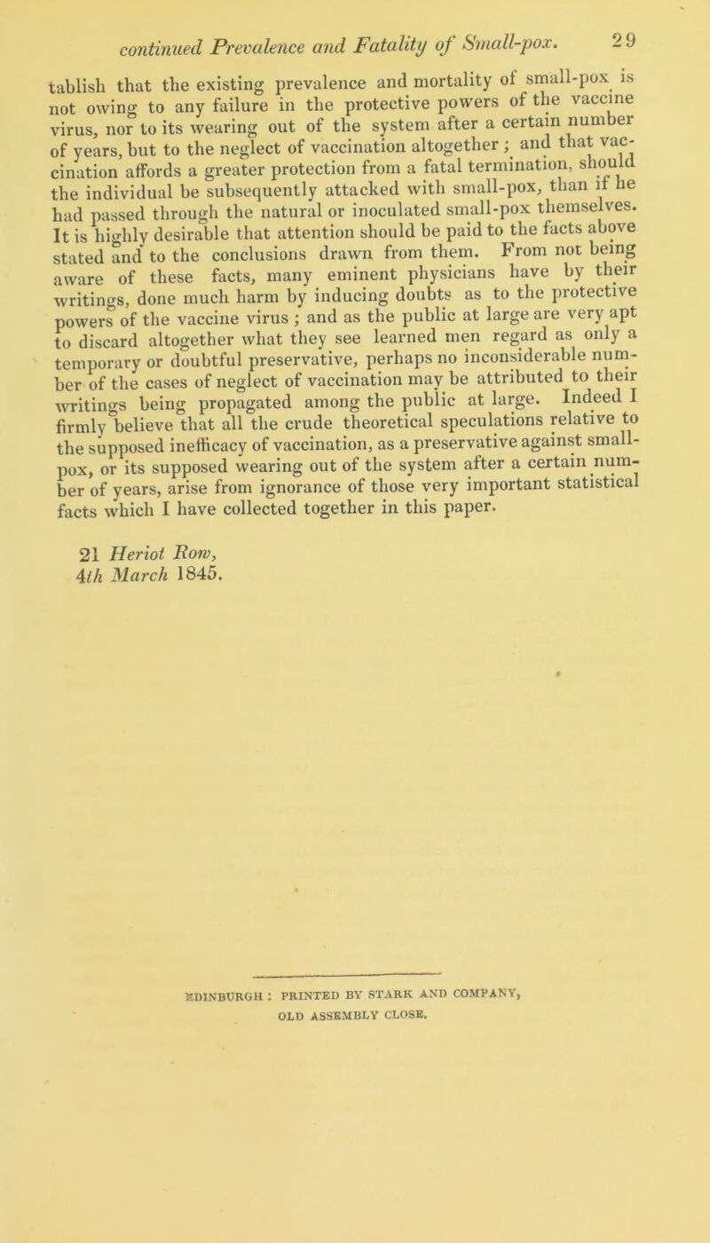 tablisli that the existing prevalence and mortality of small-pox is not owing to any failure in the protective powers of the vaccine virus, nor to its wearing out of the system after a certain number of years, but to the neglect of vaccination altogether ; and that vac- cination affords a greater protection from a fatal termination, should the individual he subsequently attacked with small-pox, than if he had passed through the natural or inoculated small-pox themselves. It is highly desirable that attention should he paid to the facts above stated and* to the conclusions drawn from them. From not being aware of these facts, many eminent physicians have by their writings, done much harm by inducing doubts as to the protective powers of the vaccine virus ; and as the public at large are very apt to discard altogether what they see learned men regard as only a temporary or doubtful preservative, perhaps no inconsiderable num- ber of the cases of neglect of vaccination may be attributed to their writings being propagated among the public at large. Indeed 1 firmly believe that all the crude theoretical speculations relative to the supposed ineflicacy of vaccination, as a preservative against small- pox, or its supposed wearing out of the system after a certain num- ber of years, arise from ignorance of those very important statistical facts which I have collected together in this paper. 21 Heriot Rom, 4tk March 1845. ■EDINBURGH : PRINTED BY STARK AND COMPANY, ODD ASSEMBLY CLOSE.