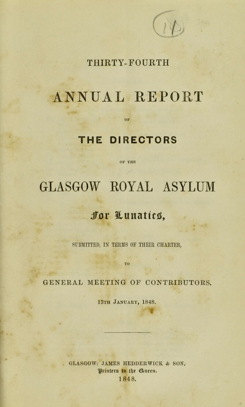 THIRTY-FOURTH ANNUAL REPORT OF THE DIRECTORS OF THE GLASGOW ROYAL ASYLUM dTor Hunattesi, SUBMITTED, IN TERMS OF THEIR CHARTER, GENERAL MEETING OF CONTRIBUTORS, 13th January, 1848. GLASGOW: JAMES HEDDERWICK & SON, ^rfnteta to tlje Otueen.