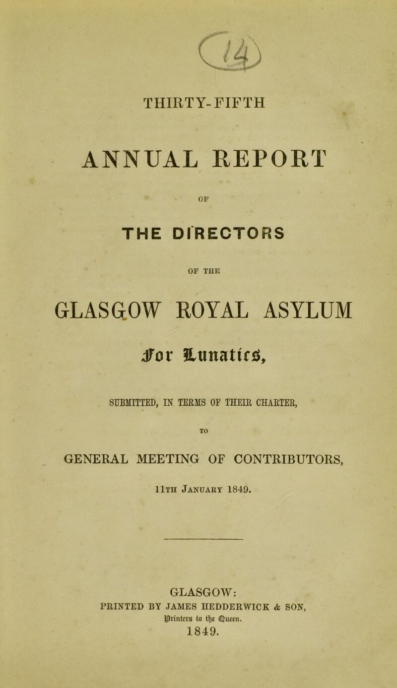 THIRTY-FIFTH ANNUAL REPORT OF THE DIRECTORS OF THE GLASGOW ROYAL ASYLUM dfor UtmattfS, SUBMITTED, IN TERMS OE THEIR CHARTER, TO GENERAL MEETING OF CONTRIBUTORS, IItii January 1849. GLASGOW: PRINTED BY JAMES HEDDERWICK & SON, IPvintcrs to tlje (Queen. 1849.