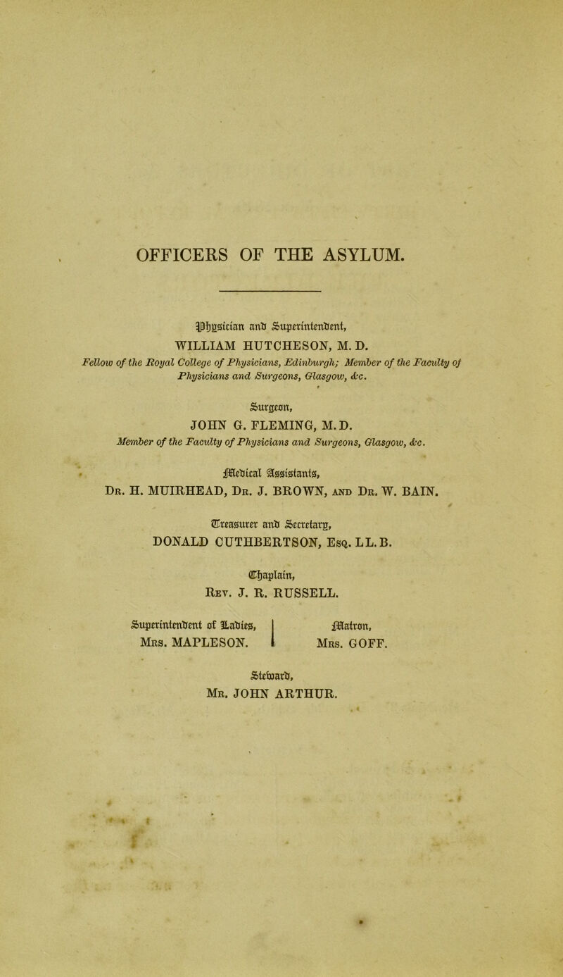 OFFICERS OF THE ASYLUM IPfjgsician and Superintendent, WILLIAM HUTCHESON, M. D. Fellow of the Royal College of Physicians, Edinburgh; Member of the Faculty of Physicians and Surgeons, Glasgow, &c. t Surtjcon, JOHN G. FLEMING, M.D. Member of the Faculty of Physicians and Surgeons, Glasgow, <L-c. iHEledical Assistants, Dr. H. MUIRHEAD, Dr. J. BROWN, and Dr. W. BAIN. treasurer and Sccretarg, DONALD CUTHBERTSON, Esq. LL.B. Chaplain, Rev. J. R. RUSSELL. Superintendent of lladies, I fHatron, Mrs. MAPLESON. I Mrs. GOFF. Steward, Mr. JOHN ARTHUR. „ # w f % | r * r *