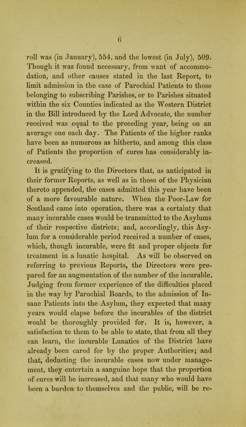 roll was (in January), 554, and the lowest (in July), 509. Though it was found necessary, from want of accommo- dation, and other causes stated in the last Report, to limit admission in the case of Parochial Patients to those belonging to subscribing Parishes, or to Parishes situated within the six Counties indicated as the Western District in the Bill introduced by the Lord Advocate, the number received was equal to the preceding year, being on an average one each day. The Patients of the higher ranks have been as numerous as hitherto, and among this class of Patients the proportion of cures has considerably in- creased. It is gratifying to the Directors that, as anticipated in their former Reports, as well as in those of the Physician thereto appended, the cases admitted this year have been of a more favourable nature. When the Poor-Law for Scotland came into operation, there was a certainty that many incurable cases would be transmitted to the Asylums of their respective districts; and, accordingly, this Asy- lum for a considerable period received a number of cases, which, though incurable, were fit and proper objects for treatment in a lunatic hospital. As will be observed on referring to previous Reports, the Directors were pre- pared for an augmentation of the number of the incurable. Judging from former experience of the difficulties placed in the way by Parochial Boards, to the admission of In- sane Patients into the Asylum, they expected that many years would elapse before the incurables of the district would be thoroughly provided for. It is, however, a satisfaction to them to be able to state, that from all they can learn, the incurable Lunatics of the District have already been cared for by the proper Authorities; and that, deducting the incurable cases now under manage- ment, they entertain a sanguine hope that the proportion of cures will be increased, and that many who would have been a burden to themselves and the public, will be re-