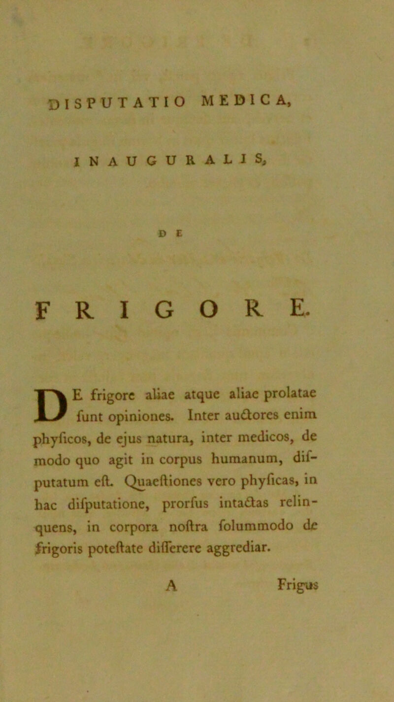 disputatio medica, INAUGURALIS, D £ FRIGORE. DE frigore aUae atque aliae prolatae funt opiniones. Inter audores enim phyficos, de ejus natura, inter medicos, de modo quo agit in corpus humanum, dif- putatum eft. Quacftiones vero phyficas, in hac dilputatione, prorfus intadas relin- quens, in corpora noftra folummodo de frigoris poteftate difierere aggrediar. A Frigus