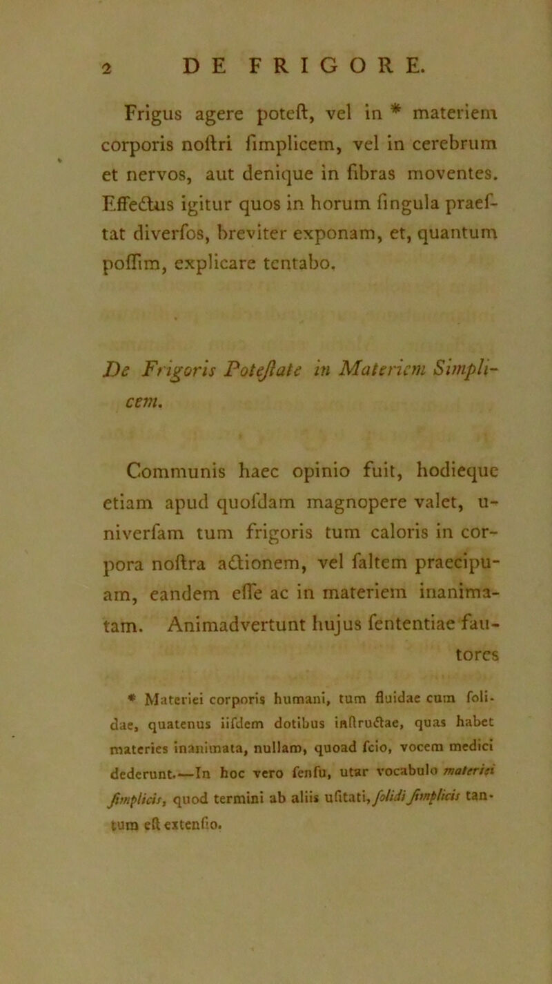 Frigus agere poteft, vel in * materiem corporis noitri fimplicem, vel in cerebrum et nervos, aut denique in fibras moventes. Effedtus igitur quos in horum fingula praef- tat diverfos, breviter exponam, et, quantum poffim, explicare tentabo. De Frigoris Potejiate in Materiem Simpli- cem. Communis haec opinio fuit, hodieque etiam apud quofdam magnopere valet, u- niverfam tum frigoris tum caloris in cor- pora noftra a&ionem, vel faltem praecipu- am, eandem effe ac in materiem inanima- tam. Animadvertunt hujus fententiae fau- tores * Materiei corporis humani, tum fluidae cum foli- dae, quatenus iifdem dotibus inflru&ae, quas habet materies inanimata, nullam, quoad fcio, vocem medici dederunt.—In hoc vero fenfu, utar vocabulo materiti Jimplidt, quod termini ab aliis ufltati,/olidifvnplicis tan- tum e(t eitenfio.