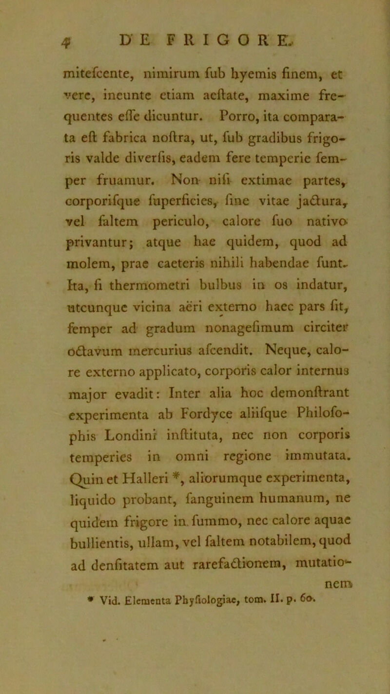 4> mitefcente, nimirum fub hyemis finem, et ■vere, ineunte etiam aeftate, maxime fre- quentes efie dicuntur. Porro, ita compara- ta eft fabrica noftra, ut, fub gradibus frigo- ris valde diverfis, eadem fere temperie fem~ per fruamur. Non nili extimae partes, corporifque fuperficies, fine vitae ja&ura, vel faltem periculo, calore luo nativo- privantur; atque hae quidem, quod ad molem, prae caeteris nihili habendae funt- Ita, fi thermometri bulbus in os indatur, utcunque vicina aeri externo haec pars fit, femper ad gradum nonagefimum circiter odtavum mercurius afeendit. Neque, calo- re externo applicato, corporis calor internus major evadit: Inter alia hoc demonftrant experimenta ab Fordyce aliifque Philofo- phis Londini inftituta, nec non corporis temperies in omni regione immutata. Quin et Halleri *, aliorumque experimenta, liquido probant, fanguinem humanum, ne quidem frigore in. fummo, nec calore aquae bullientis, ullam, vel faltem notabilem, quod ad denfitatem aut rarefadionem, mutatio- nem