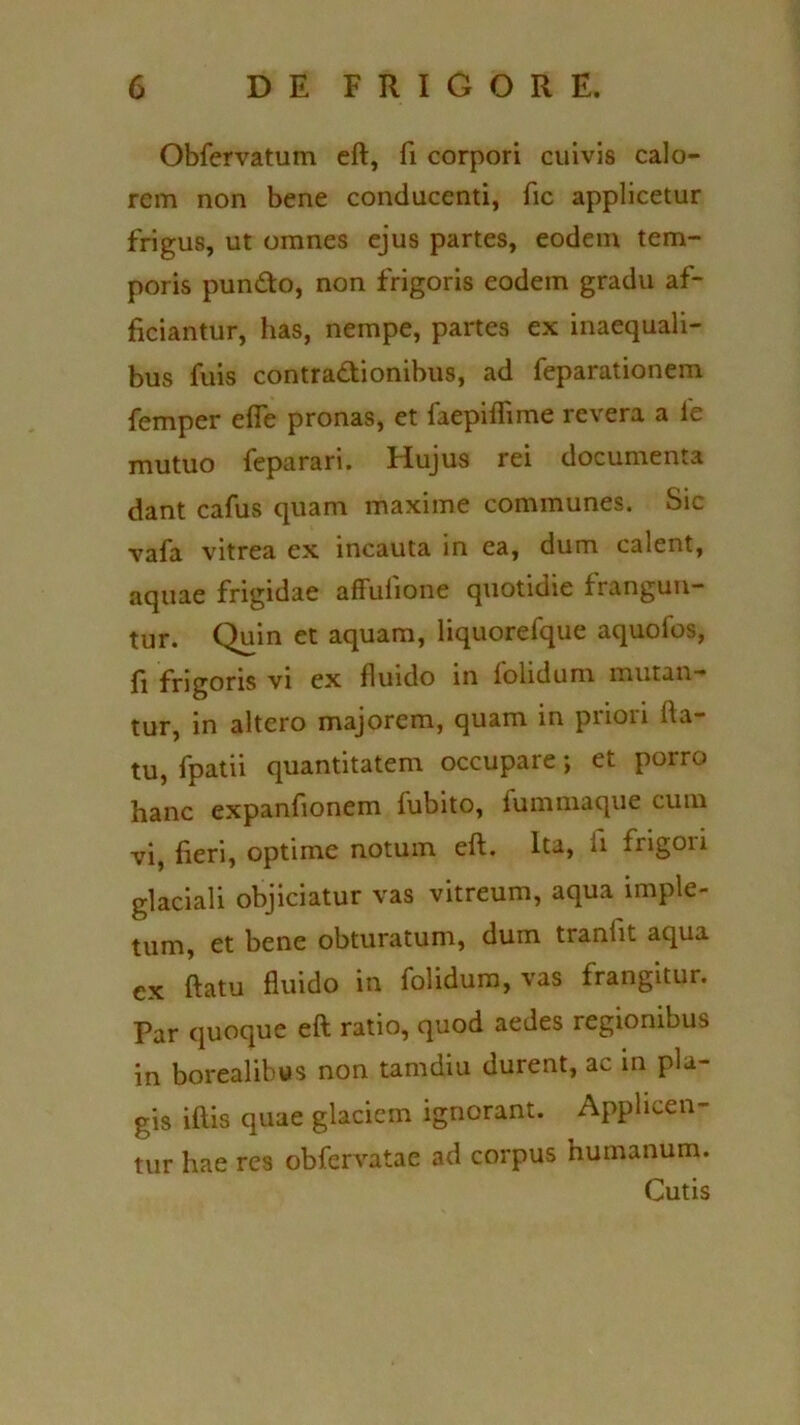 Obfervatum eft, fi corpori cuivis calo- rem non bene conducenti, fic applicetur frigus, ut omnes ejus partes, eodem tem- poris punCto, non frigoris eodem gradu af- ficiantur, has, nempe, partes ex inaequali- bus fuis contractionibus, ad feparationem femper effe pronas, et faepiffime revera a le mutuo feparari. Hujus rei documenta dant cafus quam maxime communes. Sic vafa vitrea ex incauta in ea, dum calent, aquae frigidae affulione quotidie frangun- tur. Quin et aquam, liquorefque aquofos, fi frigoris vi ex fluido in folidum mutan- tur, in altero majorem, quam in priori fla- tu, fpatii quantitatem occupare; et porro hanc expaniionem fubito, fummaque cum vi, fieri, optime notum eft. Ita, ii frigori glaciali objiciatur vas vitreum, aqua imple- tum, et bene obturatum, dum tranflt aqua cx ftatu fluido in folidum, vas frangitur. Par quoque eft ratio, quod aedes regionibus in borealibus non tamdiu durent, ac in pla- gis iftis quae glaciem ignorant. Applicen- tur hae res obfervatae ad corpus humanum. Cutis