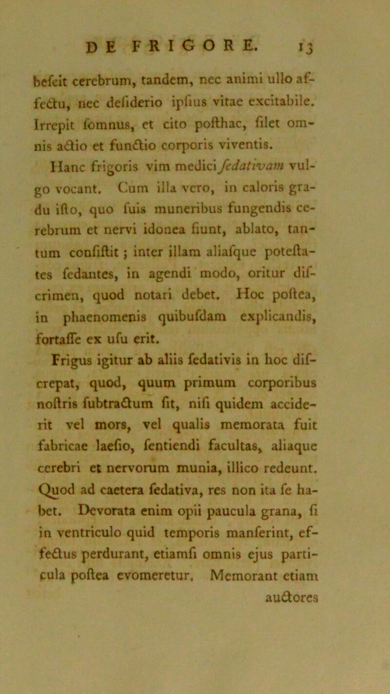 befcit cerebrum, tandem, nec animi ullo af- fedu, nec defiderio ipfius vitae excitabile. Irrepit fomnus, et cito pofthac, filet om- nis adio et fundio corporis viventis. Hanc frigoris vim medici fedativam vul- go vocant. Cum illa vero, in caloris gra- du illo, quo fuis muneribus fungendis ce- rebrum et nervi idonea fiunt, ablato, tan- tum confiftit ; inter illam aliafque potefta- tes fedantes, in agendi modo, oritur dif- crimen, quod notari debet. Hoc pofiea, in phaenomenis quibufdam explicandis, fortaffe ex ufu erit. Frigus igitur ab aliis fedativis in hoc dif- crepat, quod, quum primum corporibus noftris fubtradum fit, nifi quidem accide- rit vel mors, vel qualis memorata fuit fabricae laefio, fentiendi facultas, aliaque cerebri et nervorum munia, illico redeunt. Quod ad caetera fedativa, res non ita fe ha- bet. Devorata enim opii paucula grana, fi in ventriculo quid temporis manferint, ef- fedus perdurant, etiamfi omnis ejus parti- cula pofiea evomeretur. Memorant etiam audores