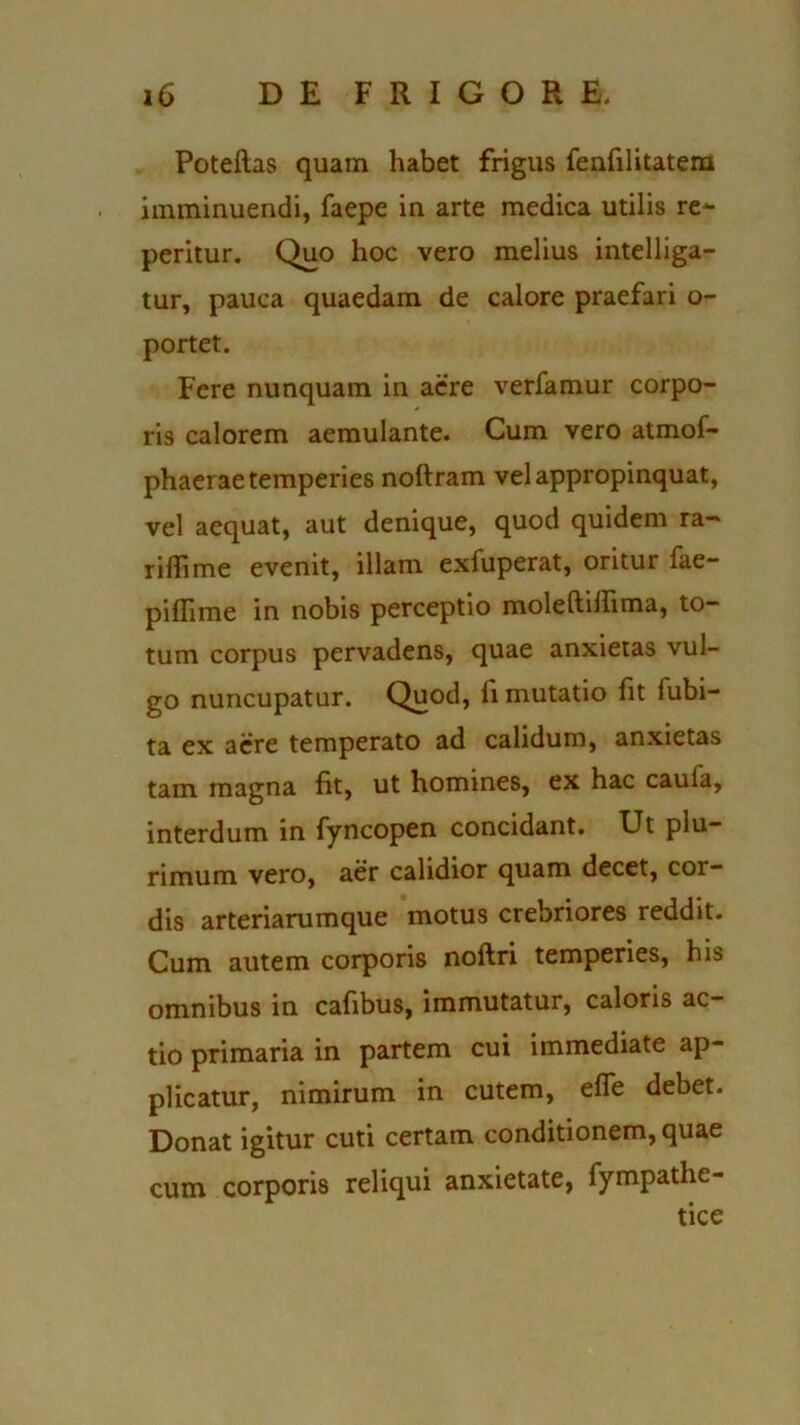 Poteftas quam habet frigus fenfilitatem imminuendi, faepe in arte medica utilis re- peritur. Quo hoc vero melius intelliga- tur, pauca quaedam de calore praefari o- portet. Fere nunquam in aere verfamur corpo- ris calorem aemulante. Cum vero atmof- phaerae temperies noftram vel appropinquat, vel aequat, aut denique, quod quidem ra- rifTime evenit, illam exfuperat, oritur fae- piffime in nobis perceptio moleftilhma, to- tum corpus pervadens, quae anxietas vul- go nuncupatur. Quod, ii mutatio fit lubi- ta ex aere temperato ad calidum, anxietas tam magna fit, ut homines, ex hac caufa, interdum in fyncopen concidant. Ut plu- rimum vero, aer calidior quam decet, cor- dis arteriarumque motus crebriores reddit. Cum autem corporis noftri temperies, his omnibus in cafibus, immutatur, caloris ac- tio primaria in partem cui immediate ap- plicatur, nimirum in cutem, efi~e debet. Donat igitur cuti certam conditionem, quae corporis reliqui anxietate, fympathe- tice cum