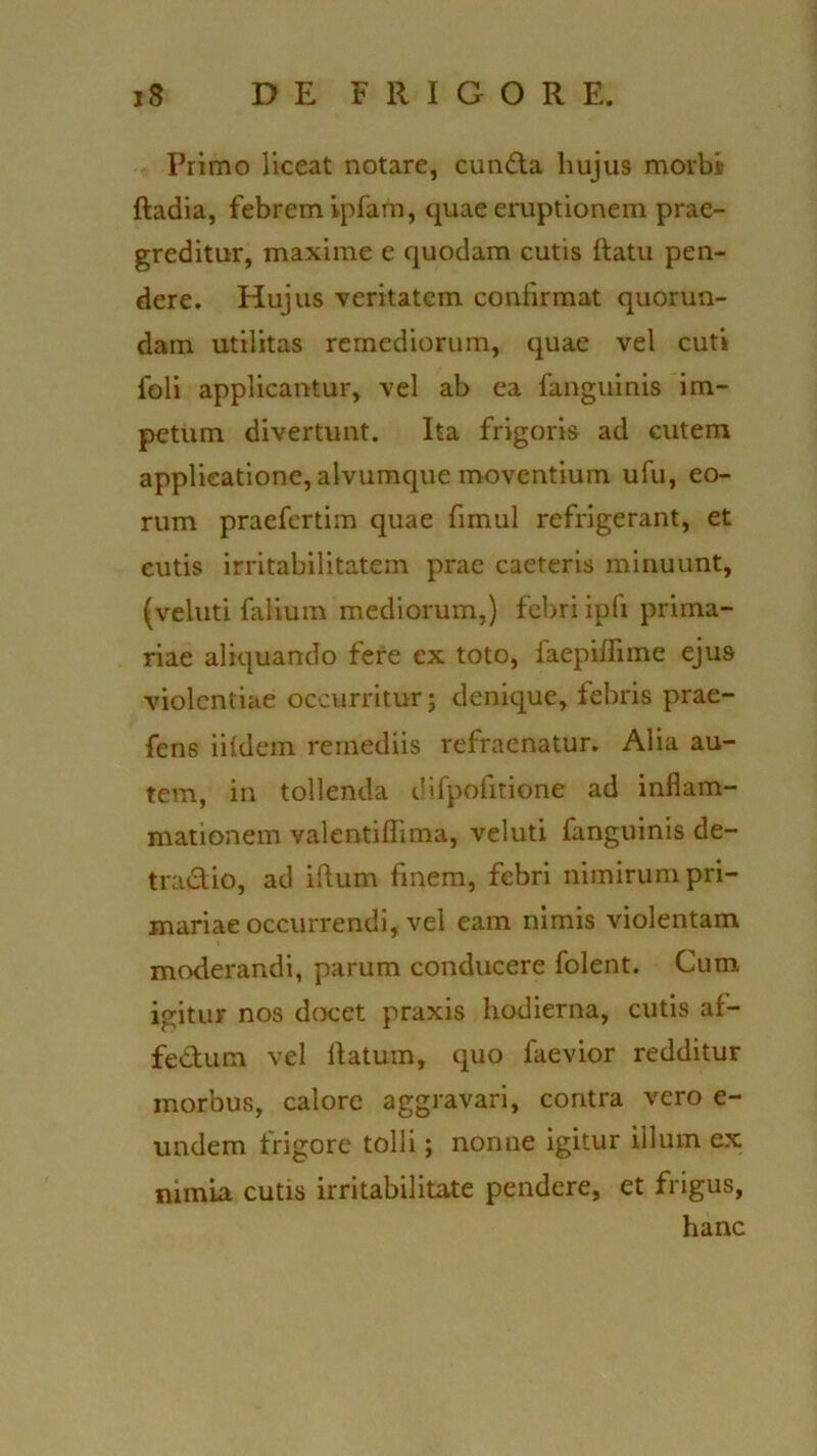 Primo liceat notare, eunda hujus morbi) fladia, febrem ipfam, quae eruptionem prae- greditur, maxime e quodam cutis flatu pen- dere. Hujus veritatem confirmat quorun- dam utilitas remediorum, quae vel cuti foli applicantur, vel ab ea fanguinis im- petum divertunt. Ita frigoris ad cutem applicatione, alvumque moventium ufu, eo- rum praefertim quae fimul refrigerant, et cutis irritabilitatem prae caeteris minuunt, (veluti falium mediorum,) febri ipfi prima- riae aliquando fere ex toto, faepiflime ejus violentiae occurritur; denique, febris prae- fens iifdem remediis refraenatur. Alia au- tem, in tollenda difpofitione ad inflam- mationem valentiflima, veluti fanguinis de- tradio, ad illum fmem, febri nimirum pri- mariae occurrendi, vel eam nimis violentam moderandi, parum conducere folent. Cum igitur nos docet praxis hodierna, cutis af- fedum vel flatum, quo faevior redditur morbus, calore aggravari, contra vero e- undem frigore tolli; nonne igitur illum ex nimia cutis irritabilitate pendere, et frigus, hanc