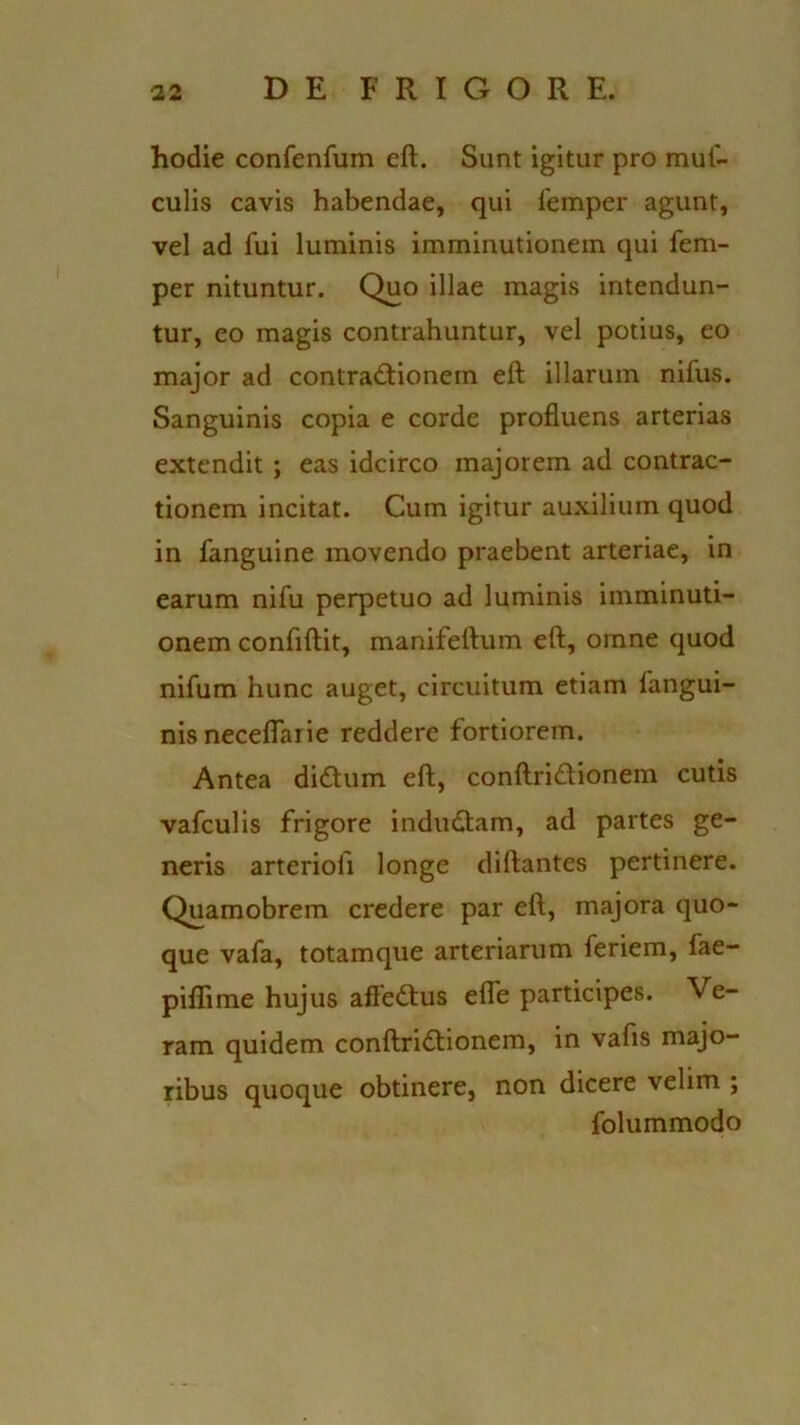 hodie confenfum eft. Sunt igitur pro muf- culis cavis habendae, qui femper agunt, vel ad fui luminis imminutionem qui fem- per nituntur. Quo illae magis intendun- tur, eo magis contrahuntur, vel potius, eo major ad contractionem eft illarum nifus. Sanguinis copia e corde profluens arterias extendit; eas idcirco majorem ad contrac- tionem incitat. Cum igitur auxilium quod in fanguine movendo praebent arteriae, in earum nifu perpetuo ad luminis imminuti- onem confiftit, manifeftum eft, omne quod nifum hunc auget, circuitum etiam fangui- nisneceflaiie reddere fortiorem. Antea didum eft, conftri&ionem cutis vafculis frigore indudtam, ad partes ge- neris arteriofi longe diftantes pertinere. Quamobrem credere par eft, majora quo- que vafa, totamque arteriarum feriem, fae- piflime hujus affeCtus efle participes. Ve- ram quidem conftriCtionem, in vafis majo- ribus quoque obtinere, non dicere velim ; folummodo