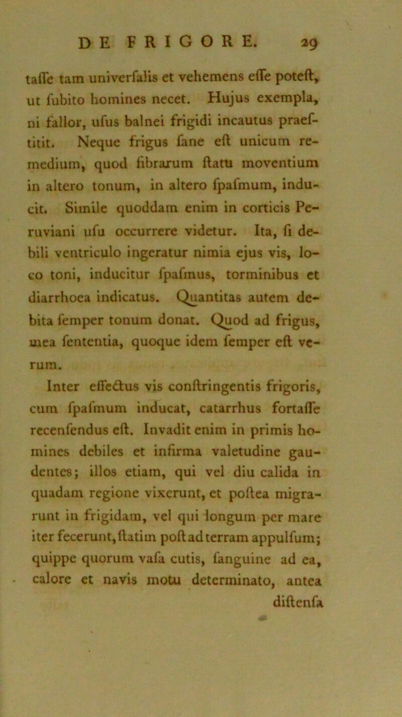 talTe tam uni ver falis et vehemens effe poteft, ut fubito homines necet. Hujus exempla, ni fallor, ufus balnei frigidi incautus praef- titit. Neque frigus fane eft unicum re- medium, quod fibrarum ftatu moventium in altero tonum, in altero fpalmum, indu- cit. Simile quoddam enim in corticis Pe- ruviani ufu occurrere videtur. Ita, fi de- bili ventriculo ingeratur nimia ejus vis, lo- co toni, inducitur fpafmus, torminibus et diarrhoea indicatus. Quantitas autem de- bita femper tonum donat. Quod ad frigus, mea fententia, quoque idem femper eft ve- rum. Inter effetius vis conftringentis frigoris, cum fpafinuin inducat, catarrhus fortaffe recenfendus eft. Invadit enim in primis ho- mines debiles et infirma valetudine gau- dentes; illos etiam, qui vel diu calida in quadam regione vixerunt, et poftea migra- runt in frigidam, vel qui longum per mare iter fecerunt, ftatiin poft ad terram appulfum; quippe quorum vafa cutis, fanguine ad ea, calore et navis motu determinato, antea diftenfa