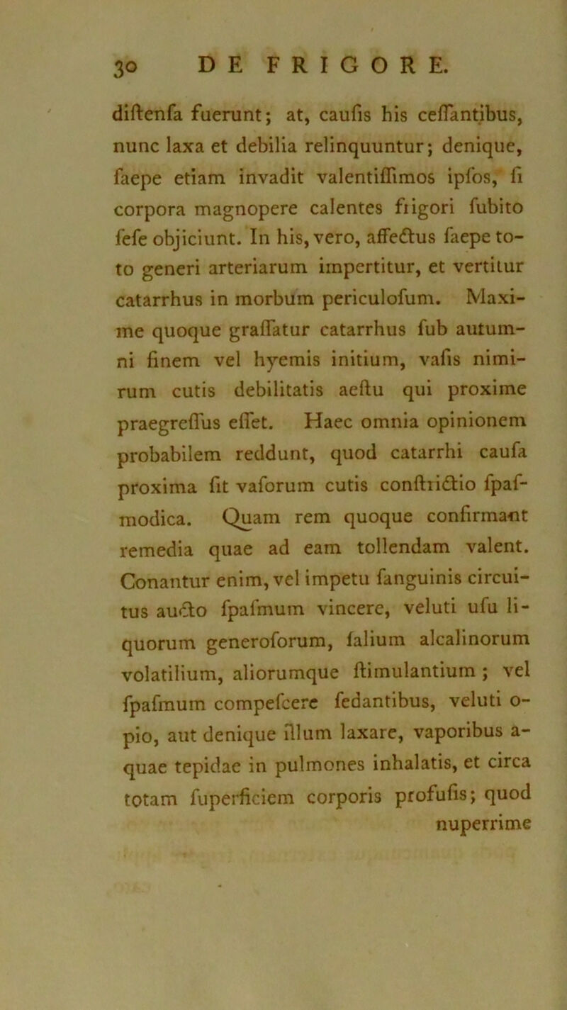 diftenfa fuerunt; at, caufis bis ceffantibus, nunc laxa et debilia relinquuntur; denique, faepe etiam invadit valentiffimos ipfos, fi corpora magnopere calentes fiigori fubito fefe objiciunt. In his, vero, affe&us faepe to- to generi arteriarum impertitur, et vertitur catarrhus in morbum periculofum. Maxi- me quoque graflatur catarrhus fub autum- ni finem vel hyemis initium, vafis nimi- rum cutis debilitatis aeftu qui proxime praegreflus elfet. Haec omnia opinionem probabilem reddunt, quod catarrhi caufa proxima fit vaforum cutis confhidtio fpaf- modica. Quam rem quoque confirmant remedia quae ad eam tollendam valent. Conantur enim, vel impetu fanguinis circui- tus audto fpafmum vincere, veluti ufu li- quorum generoforum, lalium alcalinorum volatilium, aliorumque ftimulantium ; vel fpafmum compefcere fedantibus, veluti o- pio, aut denique filum laxare, vaporibus a- quae tepidae in pulmones inhalatis, et circa totam fuperficiem corporis profufis; quod nuperrime