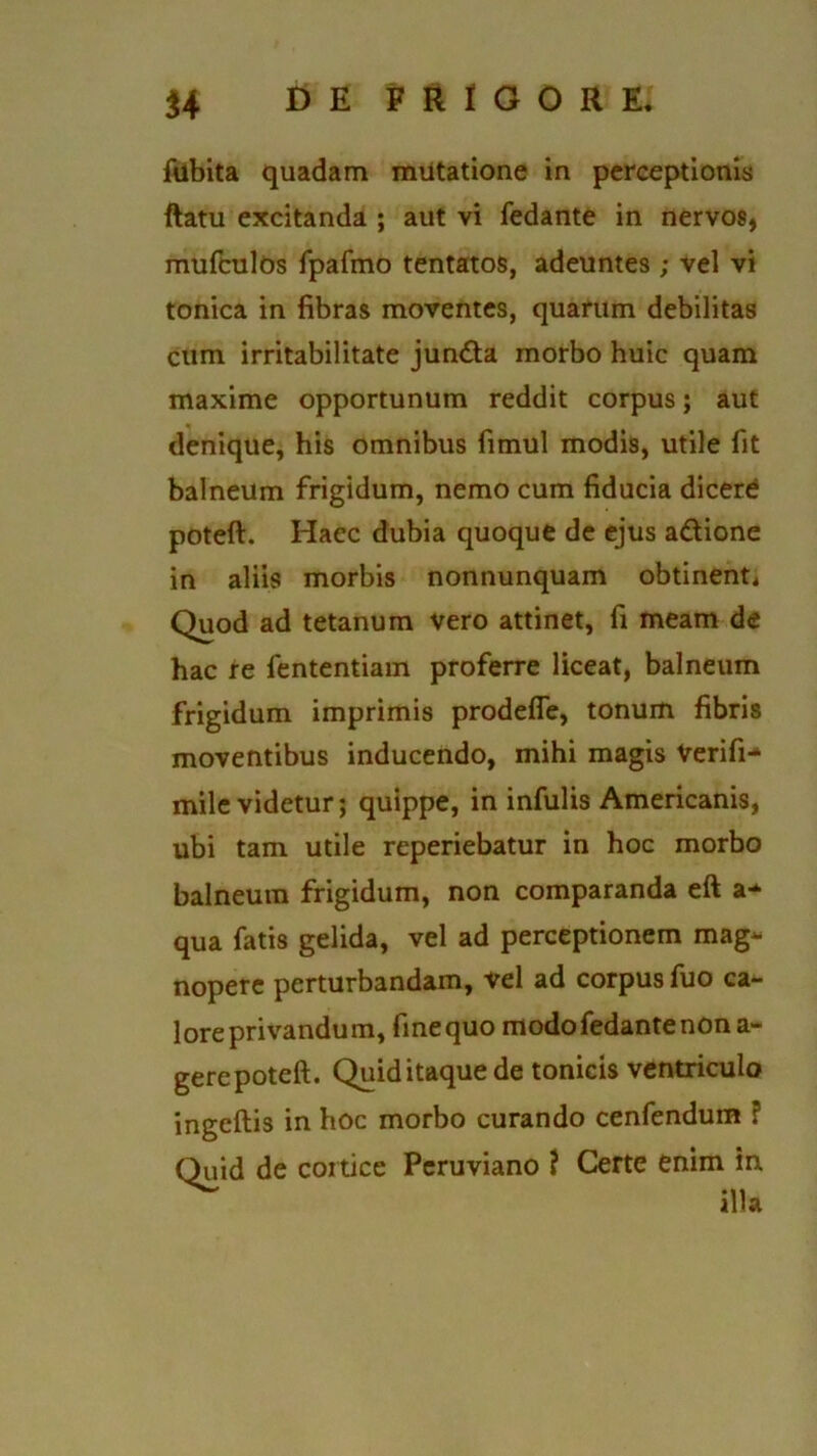 ftibita quadam mutatione in perceptionis ftatu excitanda ; aut vi fedante in nervos, mufculos fpafmo tentatos, adeuntes ; vel vi tonica in fibras moventes, quarum debilitas cum irritabilitate jun&a morbo huic quam maxime opportunum reddit corpus; aut denique, his omnibus fimul modis, utile fit balneum frigidum, nemo cum fiducia dicere poteft. Hacc dubia quoque de ejus a&ionc in aliis morbis nonnunquam obtinenti Quod ad tetanum vero attinet, fi meam de hac re fententiam proferre liceat, balneum frigidum imprimis prodefle, tonum fibris moventibus inducendo, mihi magis Verifi- mile videtur; quippe, in infulis Americanis, ubi tam utile reperiebatur in hoc morbo balneum frigidum, non comparanda eft a* qua fatis gelida, vel ad perceptionem mag- nopere perturbandam, Vel ad corpus fuo ca- lore privandum, finequo modo fedante non a- gerepoteft. Quiditaquede tonicis ventriculo ingeftis in hoc morbo curando cenfendum ? Quid de cortice Peruviano ? Certe enim in illa