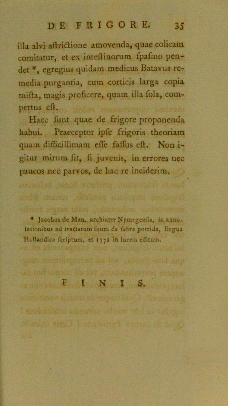 illa alvi aftri&ione amovenda, quae colicain comitatur, et ex inteftinorum fpafmo pen- det *, egregius quidam medicus Batavus re- media purgantia, cum corticis larga copia mi fla, magis proficere, quam illa lola, com- pertus eft. Haec fuut quae dc frigore proponenda habui. Praeceptor ipfe frigoris theoriam quam difficillimam effe faffus eft. Non i- gilur mirum fit, fi juvenis, in errores nec paucos nec parvos, de hac rc inciderim. 4 Jacobus dc Man. archiater Nyinigenfis, in anno- tationibus ad trattatum luum de febre putrida, lingua Hullandica feriptum, et 1772 in lucem editum. FINIS.