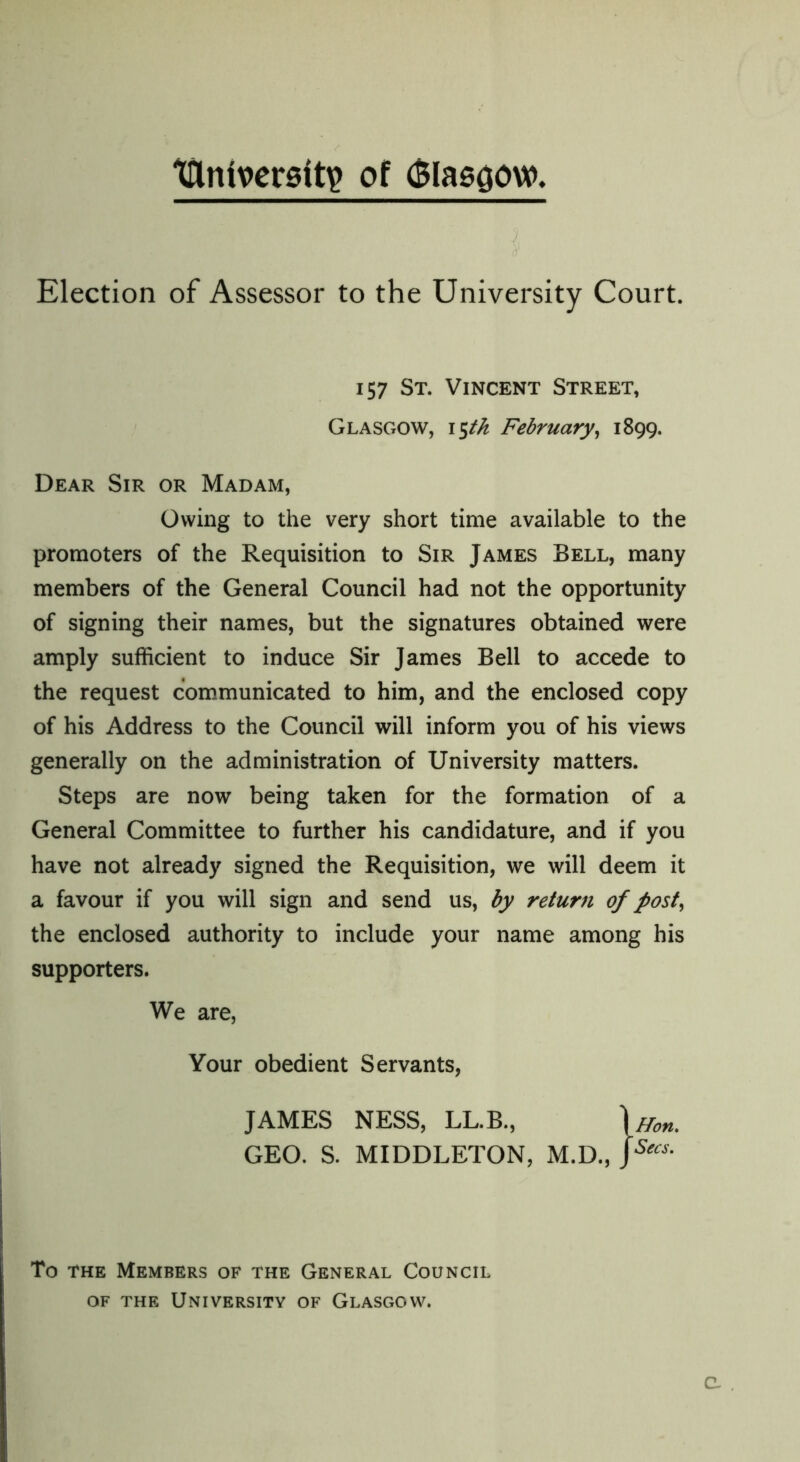 tllntverstty of (Blascjow. Election of Assessor to the University Court. 157 St. Vincent Street, Glasgow, 15th February, 1899. Dear Sir or Madam, Owing to the very short time available to the promoters of the Requisition to Sir James Bell, many members of the General Council had not the opportunity of signing their names, but the signatures obtained were amply sufficient to induce Sir James Bell to accede to the request communicated to him, and the enclosed copy of his Address to the Council will inform you of his views generally on the administration of University matters. Steps are now being taken for the formation of a General Committee to further his candidature, and if you have not already signed the Requisition, we will deem it a favour if you will sign and send us, by return of post, the enclosed authority to include your name among his supporters. We are, Your obedient Servants, JAMES NESS, LL.B., GEO. S. MIDDLETON, M.D., Hon, Secs. To the Members of the General Council of the University of Glasgow.