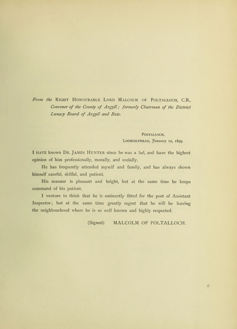 From the Right Honourable Lord Malcolm of Poltalloch, C.B., Convener of the County of Argyll; formerly Chairman of the District Lunacy Board of Argyll and Bute. Poltalloch, Lochgilphead, January io, 1899. I HAVE known Dr. James Hunter since he was a lad, and have the highest opinion of him professionally, morally, and socially. He has frequently attended myself and family, and has always shown himself careful, skilful, and patient. His manner is pleasant and bright, but at the same time he keeps command of his patient. I venture to think that he is eminently fitted for the post of Assistant Inspector; but at the same time greatly regret that he will be leaving the neighbourhood where he is so well known and highly respected. (Signed) MALCOLM OF POLTALLOCH.