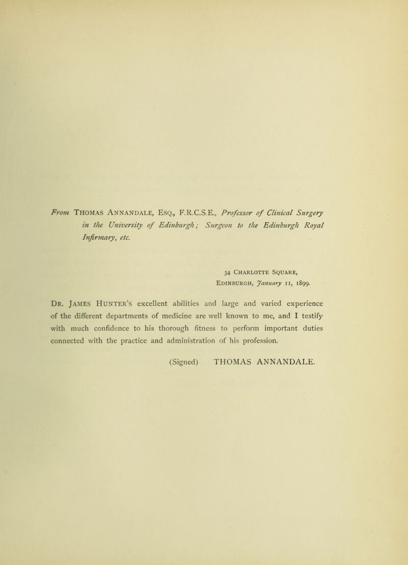 From Thomas Annandale, Esq., F.R.C.S.E., Professor of Clinical Surgery in the University of Edinburgh; Surgeon to the Edinburgh Royal Infirmary, etc. 34 Charlotte Square, Edinburgh, January n, 1899. Dr. James Hunter’s excellent abilities and large and varied experience of the different departments of medicine are well known to me, and I testify with much confidence to his thorough fitness to perform important duties connected with the practice and administration of his profession. (Signed) THOMAS ANNANDALE.