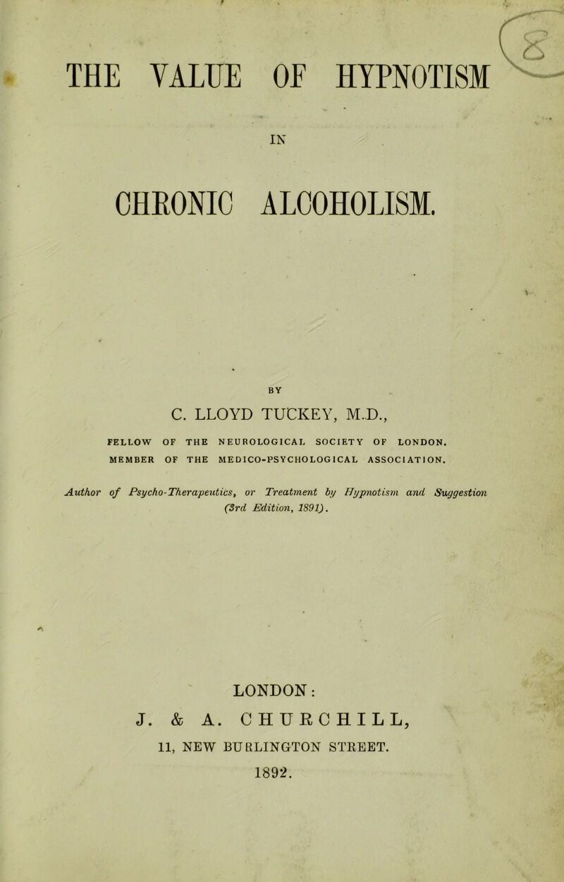 THE VALUE OF HYPNOTISM IN CHRONIC ALCOHOLISM. BY C. LLOYD TUCKEY, M.D., FELLOW OF THE NEUROLOGICAL SOCIETY OF LONDON. MEMBER OF THE MEDICO-PSYCHOLOGICAL ASSOCIATION. Author of Psycho-Therapeutics, or Treatment by Hypnotism and Suggestion (3rd Edition, 1891). LONDON: J. & A. CHURCHILL, 11, NEW BURLINGTON STREET. 1892.