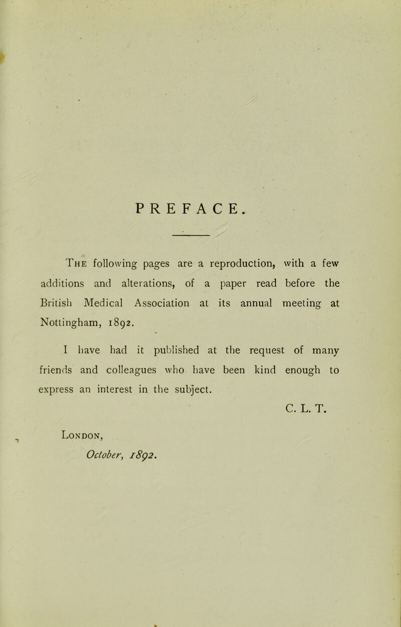 PREFACE. The following pages are a reproduction, with a few additions and alterations, of a paper read before the British Medical Association at its annual meeting at Nottingham, 1892. I have had it published at the request of many friends and colleagues who have been kind enough to express an interest in the subject. C. L. T. London, October, 1892.