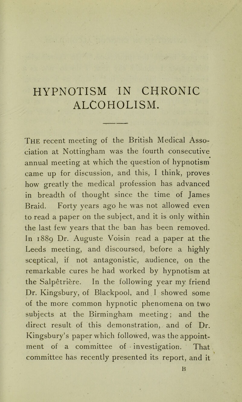 HYPNOTISM IN CHRONIC ALCOHOLISM. The recent meeting of the British Medical Asso- ciation at Nottingham was the fourth consecutive annual meeting at which the question of hypnotism came up for discussion, and this, I think, proves how greatly the medical profession has advanced in breadth of thought since the time of James Braid. Forty years ago he was not allowed even to read a paper on the subject, and it is only within the last few years that the ban has been removed. In 1889 Dr. Auguste Voisin read a paper at the Leeds meeting, and discoursed, before a highly sceptical, if not antagonistic, audience, on the remarkable cures he had worked by hypnotism at the Salpetriere. In the following year my friend Dr. Kingsbury, of Blackpool, and I showed some of the more common hypnotic phenomena on two subjects at the Birmingham meeting; and the direct result of this demonstration, and of Dr. Kingsbury’s paper which followed, was the appoint- ment of a committee of - investigation. That committee has recently presented its report, and it B