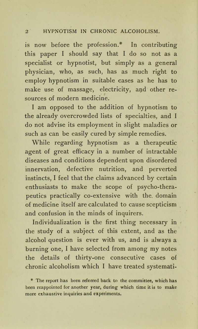 is now before the profession.* In contributing this paper I should say that I do so not as a specialist or hypnotist, but simply as a general physician, who, as such, has as much right to employ hypnotism in suitable cases as he has to make use of massage, electricity, and other re- sources of modern medicine. I am opposed to the addition of hypnotism to the already overcrowded lists of specialties, and I do not advise its employment in slight maladies or such as can be easily cured by simple remedies. While regarding hypnotism as a therapeutic agent of great efficacy in a number of intractable diseases and conditions dependent upon disordered innervation, defective nutrition, and perverted instincts, I feel that the claims advanced by certain enthusiasts to make the scope of psycho-thera- peutics practically co-extensive with the. domain of medicine itself are calculated to cause scepticism and confusion in the minds of inquirers. Individualization is the first thing necessary in the study of a subject of this extent, and as the alcohol question is ever with us, and is always a burning one, I have selected from among my notes the details of thirty-one consecutive cases of chronic alcoholism which I have treated systemati- * The report has been referred back to the committee, which has been reappointed for another year, during which time it is to make more exhaustive inquiries and experiments.