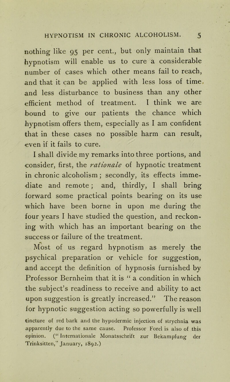 nothing like 95 per cent., but only maintain that hypnotism will enable us to cure a considerable number of cases which other means fail to reach, and that it can be applied with less loss of time, and less disturbance to business than any other efficient method of treatment. I think we are bound to give our patients the chance which hypnotism offers them, especially as I am confident that in these cases no possible harm can result, even if it fails to cure. I shall divide my remarks into three portions, and consider, first, the rationale of hypnotic treatment in chronic alcoholism ; secondly, its effects imme- diate and remote ; and, thirdly, I shall bring forward some practical points bearing on its use which have been borne in upon me during the four years I have studied the question, and reckon- ing with which has an important bearing on the successor failure of the treatment. Most of us regard hypnotism as merely the psychical preparation or vehicle for suggestion, and accept the definition of hypnosis furnished by Professor Bernheim that it is “ a condition in which the subject’s readiness to receive and ability to act upon suggestion is greatly increased.” The reason for hypnotic suggestion acting so powerfully is well tincture of red bark and the hypodermic injection of strychnia was apparently due to the same cause. Professor Forel is also of this opinion. (“ Internationale Monatsschrift zur Bekampfung der Trinksitten, January, 1892.)
