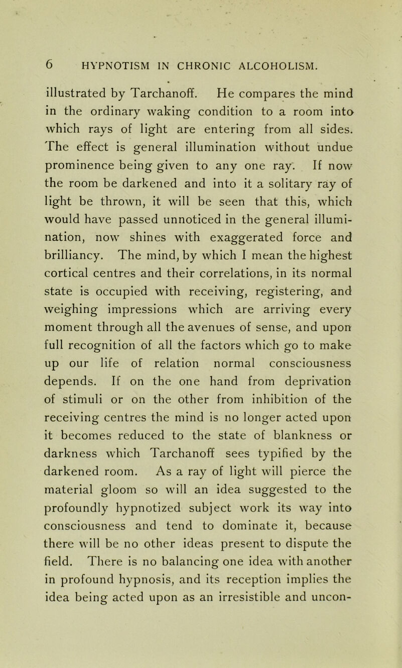 illustrated by Tarchanoff. He compares the mind in the ordinary waking condition to a room into which rays of light are entering from all sides. The effect is general illumination without undue prominence being given to any one ray. If now the room be darkened and into it a solitary ray of light be thrown, it will be seen that this, which would have passed unnoticed in the general illumi- nation, now shines with exaggerated force and brilliancy. The mind, by which I mean the highest cortical centres and their correlations, in its normal state is occupied with receiving, registering, and weighing impressions which are arriving every moment through all the avenues of sense, and upon full recognition of all the factors which go to make up our life of relation normal consciousness depends. If on the one hand from deprivation of stimuli or on the other from inhibition of the receiving centres the mind is no longer acted upon it becomes reduced to the state of blankness or darkness which Tarchanoff sees typified by the darkened room. As a ray of light will pierce the material gloom so will an idea suggested to the profoundly hypnotized subject work its way into consciousness and tend to dominate it, because there will be no other ideas present to dispute the field. There is no balancing one idea with another in profound hypnosis, and its reception implies the idea being acted upon as an irresistible and uncon-