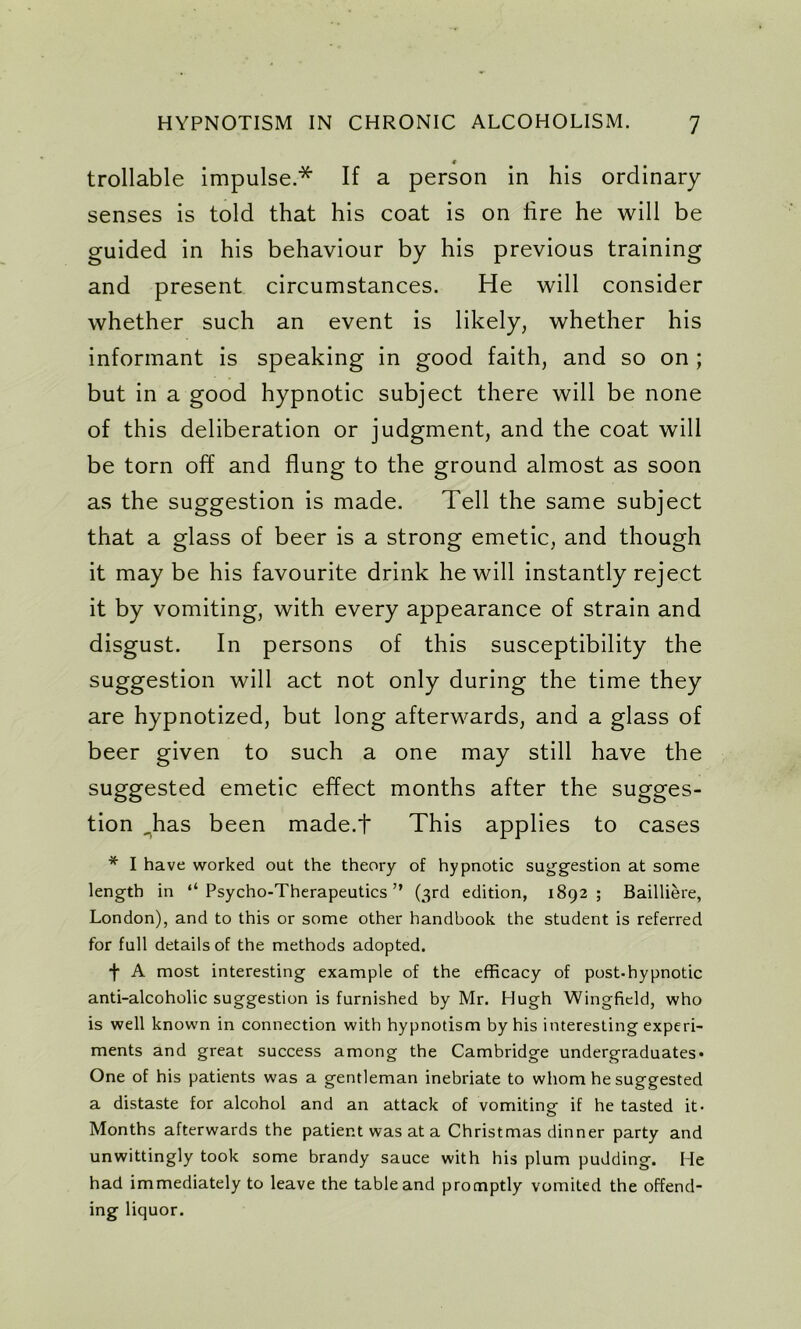 4 trollable impulse.* If a person in his ordinary senses is told that his coat is on lire he will be guided in his behaviour by his previous training and present circumstances. He will consider whether such an event is likely, whether his informant is speaking in good faith, and so on ; but in a good hypnotic subject there will be none of this deliberation or judgment, and the coat will be torn off and flung to the ground almost as soon as the suggestion is made. Tell the same subject that a glass of beer is a strong emetic, and though it may be his favourite drink he will instantly reject it by vomiting, with every appearance of strain and disgust. In persons of this susceptibility the suggestion will act not only during the time they are hypnotized, but long afterwards, and a glass of beer given to such a one may still have the suggested emetic effect months after the sugges- tion ,has been made.t This applies to cases * I have worked out the theory of hypnotic suggestion at some length in “Psycho-Therapeutics” (3rd edition, 1892; Bailliere, London), and to this or some other handbook the student is referred for full details of the methods adopted. f A most interesting example of the efficacy of post.hypnotic anti-alcoholic suggestion is furnished by Mr. Hugh Wingfield, who is well known in connection with hypnotism by his interesting experi- ments and great success among the Cambridge undergraduates- One of his patients was a gentleman inebriate to whom he suggested a distaste for alcohol and an attack of vomiting if he tasted it- Months afterwards the patient was at a Christmas dinner party and unwittingly took some brandy sauce with his plum pudding. He had immediately to leave the table and promptly vomited the offend- ing liquor.