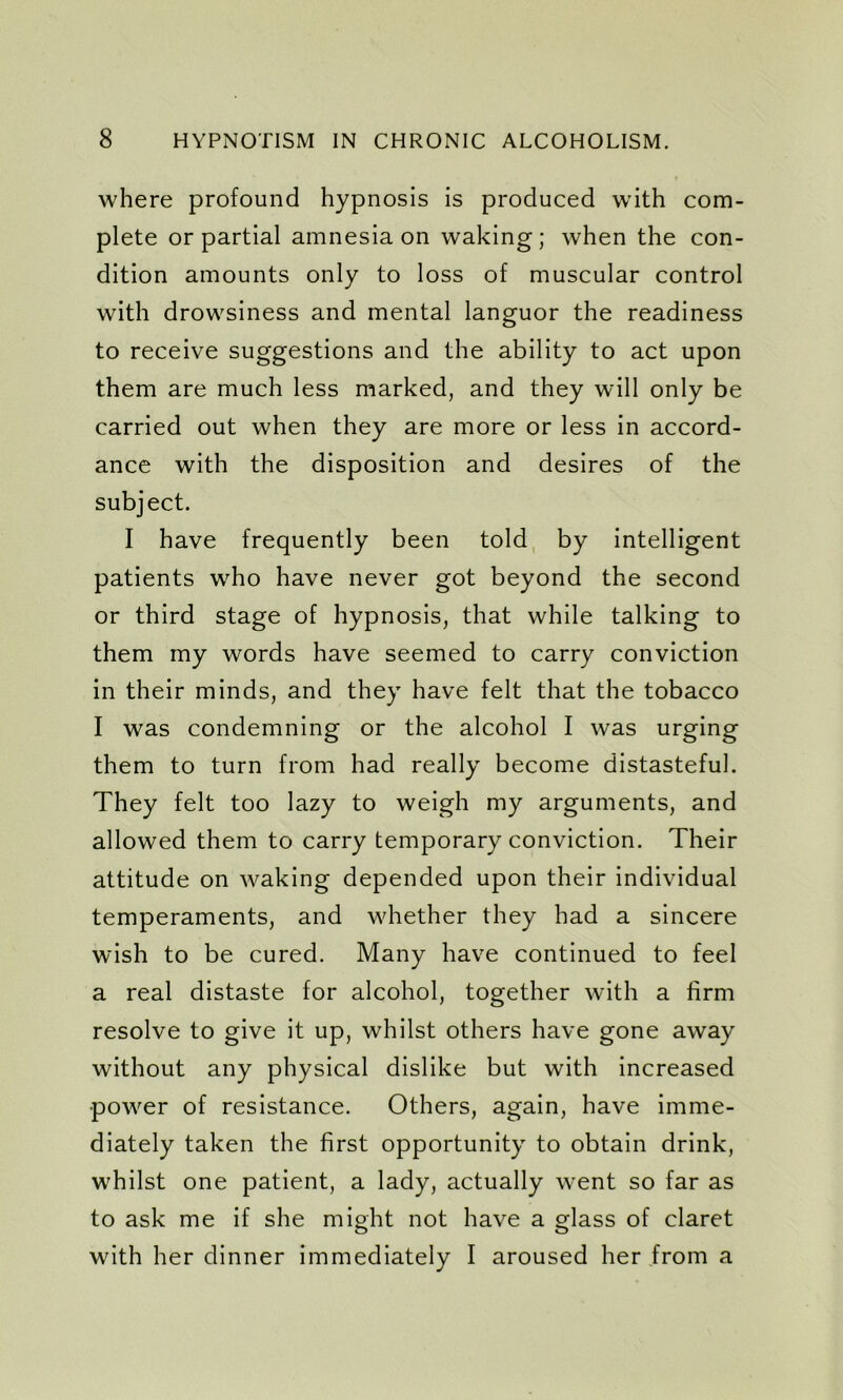where profound hypnosis is produced with com- plete or partial amnesia on waking; when the con- dition amounts only to loss of muscular control with drowsiness and mental languor the readiness to receive suggestions and the ability to act upon them are much less marked, and they will only be carried out when they are more or less in accord- ance with the disposition and desires of the subject. I have frequently been told by intelligent patients who have never got beyond the second or third stage of hypnosis, that while talking to them my words have seemed to carry conviction in their minds, and they have felt that the tobacco I was condemning or the alcohol I was urging them to turn from had really become distasteful. They felt too lazy to weigh my arguments, and allowed them to carry temporary conviction. Their attitude on waking depended upon their individual temperaments, and whether they had a sincere wish to be cured. Many have continued to feel a real distaste for alcohol, together with a firm resolve to give it up, whilst others have gone away without any physical dislike but with increased power of resistance. Others, again, have imme- diately taken the first opportunity to obtain drink, whilst one patient, a lady, actually went so far as to ask me if she might not have a glass of claret with her dinner immediately I aroused her from a