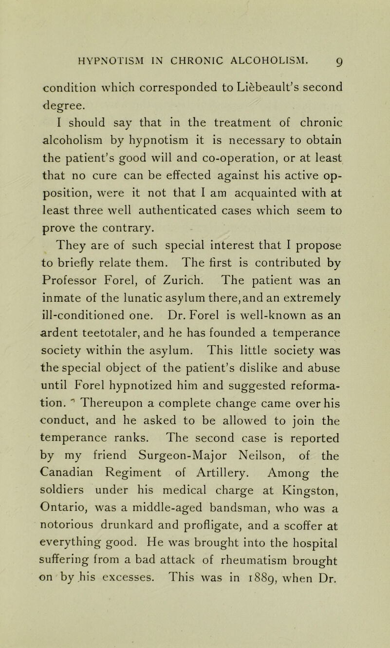 condition which corresponded to Liebeault’s second degree. I should say that in the treatment of chronic alcoholism by hypnotism it is necessary to obtain the patient’s good will and co-operation, or at least that no cure can be effected against his active op- position, were it not that I am acquainted with at least three well authenticated cases which seem to prove the contrary. They are of such special interest that I propose to briefly relate them. The first is contributed by Professor Forel, of Zurich. The patient was an inmate of the lunatic asylum there,and an extremely ill-conditioned one. Dr. Forel is well-known as an ardent teetotaler, and he has founded a temperance society within the asylum. This little society was the special object of the patient’s dislike and abuse until Forel hypnotized him and suggested reforma- tion. ' Thereupon a complete change came over his conduct, and he asked to be allowed to join the temperance ranks. The second case is reported by my friend Surgeon-Major Neilson, of the Canadian Regiment of Artillery. Among the soldiers under his medical charge at Kingston, Ontario, was a middle-aged bandsman, who was a notorious drunkard and profligate, and a scoffer at everything good. He was brought into the hospital suffering from a bad attack of rheumatism brought on by his excesses. This was in 1889, when Dr.