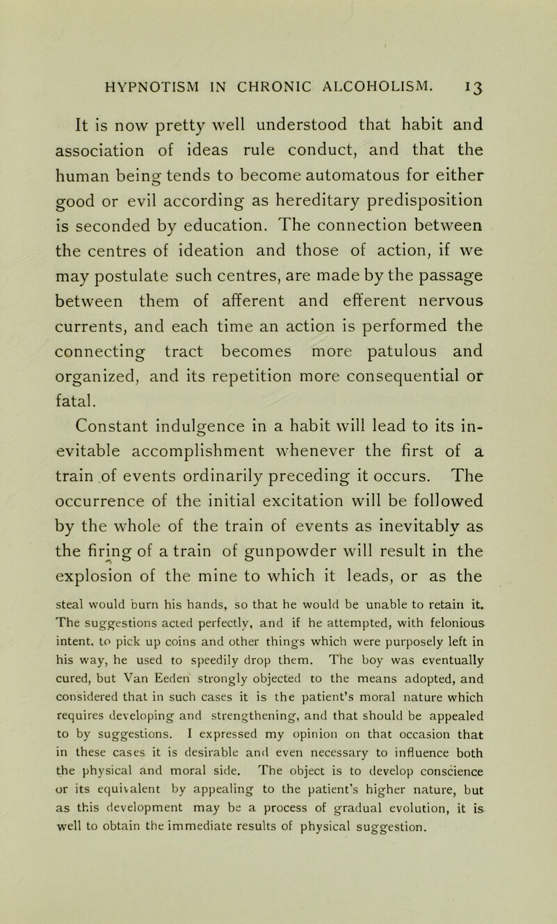 It is now pretty well understood that habit and association of ideas rule conduct, and that the human being- tends to become automatous for either good or evil according as hereditary predisposition is seconded by education. The connection between the centres of ideation and those of action, if we may postulate such centres, are made by the passage between them of afferent and efferent nervous currents, and each time an action is performed the connecting tract becomes more patulous and organized, and its repetition more consequential or fatal. Constant indulgence in a habit will lead to its in- evitable accomplishment whenever the first of a train of events ordinarily preceding it occurs. The occurrence of the initial excitation will be followed by the whole of the train of events as inevitably as the firing of a train of gunpowder will result in the explosion of the mine to which it leads, or as the steal would burn his hands, so that he would be unable to retain it. The suggestions acted perfectly, and if he attempted, with felonious intent, to pick up coins and other things which were purposely left in his way, he used to speedily drop them. The boy was eventually cured, but Van Eeden strongly objected to the means adopted, and considered that in such cases it is the patient’s moral nature which requires developing and strengthening, and that should be appealed to by suggestions. I expressed my opinion on that occasion that in these cases it is desirable and even necessary to influence both the physical and moral side. The object is to develop conscience or its equivalent by appealing to the patient’s higher nature, but as this development may be a process of gradual evolution, it is well to obtain the immediate results of physical suggestion.