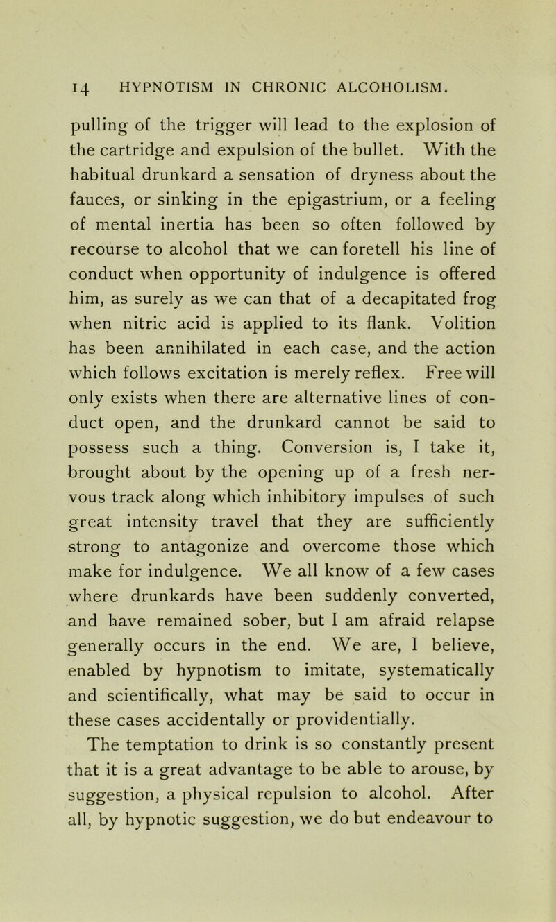 pulling of the trigger will lead to the explosion of the cartridge and expulsion of the bullet. With the habitual drunkard a sensation of dryness about the fauces, or sinking in the epigastrium, or a feeling of mental inertia has been so often followed by recourse to alcohol that we can foretell his line of conduct when opportunity of indulgence is offered him, as surely as we can that of a decapitated frog when nitric acid is applied to its flank. Volition has been annihilated in each case, and the action which follows excitation is merely reflex. Freewill only exists when there are alternative lines of con- duct open, and the drunkard cannot be said to possess such a thing. Conversion is, I take it, brought about by the opening up of a fresh ner- vous track along which inhibitory impulses of such great intensity travel that they are sufficiently strong to antagonize and overcome those which make for indulgence. We all know of a few cases where drunkards have been suddenly converted, and have remained sober, but I am afraid relapse generally occurs in the end. We are, I believe, enabled by hypnotism to imitate, systematically and scientifically, what may be said to occur in these cases accidentally or providentially. The temptation to drink is so constantly present that it is a great advantage to be able to arouse, by suggestion, a physical repulsion to alcohol. After all, by hypnotic suggestion, we do but endeavour to