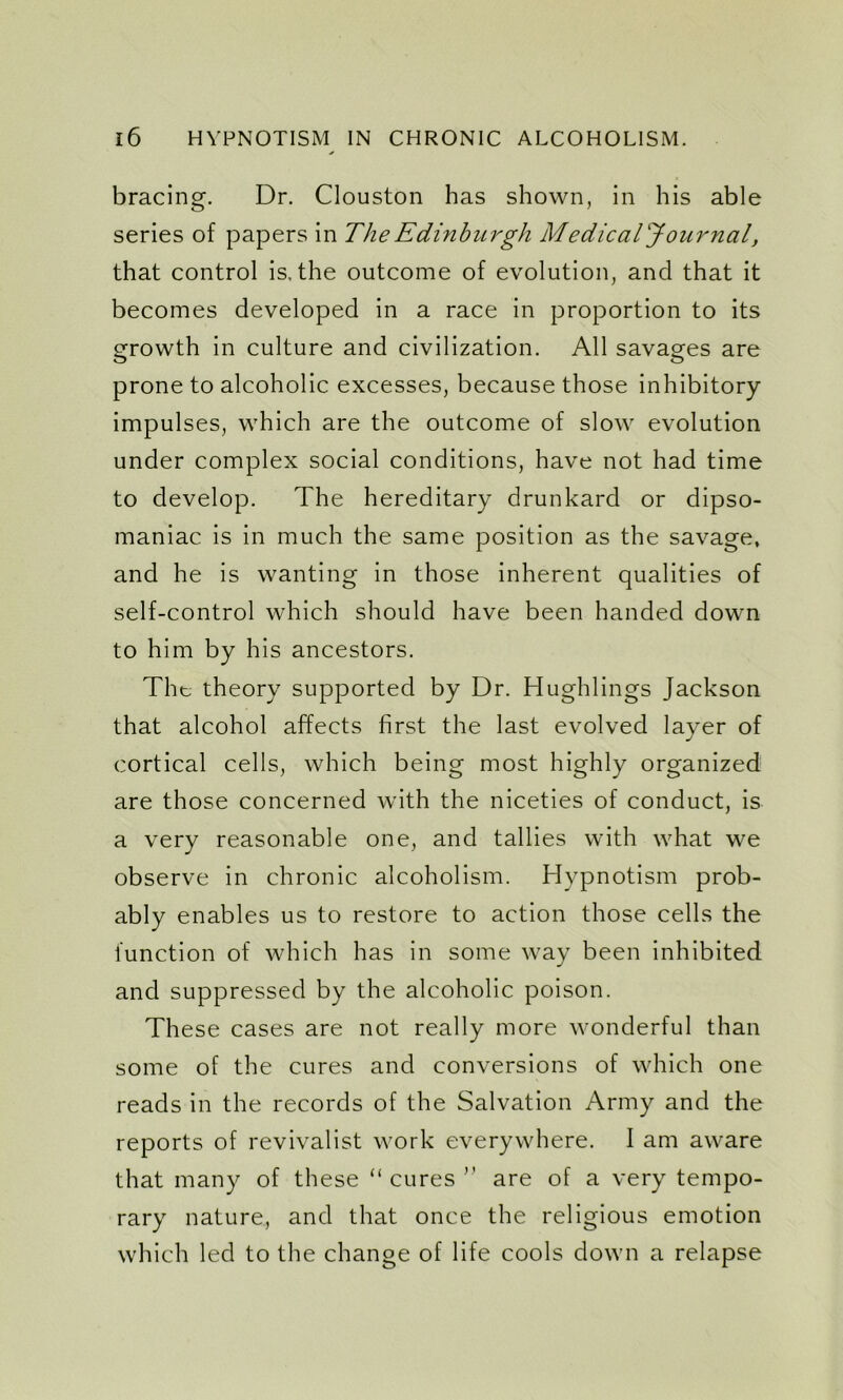 bracing. Dr. Clouston has shown, in his able series of papers in The Edinburgh Medical Journal, that control is. the outcome of evolution, and that it becomes developed in a race in proportion to its growth in culture and civilization. All savages are O O prone to alcoholic excesses, because those inhibitory impulses, which are the outcome of slow evolution under complex social conditions, have not had time to develop. The hereditary drunkard or dipso- maniac is in much the same position as the savage, and he is wanting in those inherent qualities of self-control which should have been handed down to him by his ancestors. The theory supported by Dr. Hughlings Jackson that alcohol affects first the last evolved layer of cortical cells, which being most highly organized are those concerned with the niceties of conduct, is a very reasonable one, and tallies with what we observe in chronic alcoholism. Hypnotism prob- ably enables us to restore to action those cells the function of which has in some way been inhibited and suppressed by the alcoholic poison. These cases are not really more wonderful than some of the cures and conversions of which one reads in the records of the Salvation Army and the reports of revivalist work everywhere. I am aware that many of these “ cures ” are of a very tempo- rary nature, and that once the religious emotion which led to the change of life cools down a relapse