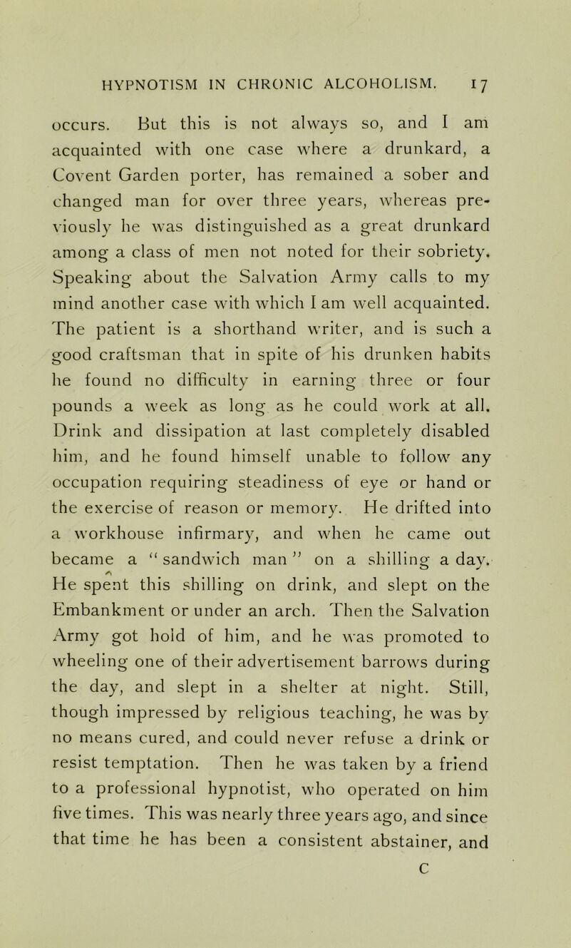 occurs. But this is not always so, and I am acquainted with one case where a drunkard, a Covent Garden porter, has remained a sober and changed man for over three years, whereas pre- viously he was distinguished as a great drunkard among a class of men not noted for their sobriety. Speaking about the Salvation Army calls to my mind another case with which I am well acquainted. The patient is a shorthand writer, and is such a good craftsman that in spite of his drunken habits he found no difficulty in earning three or four pounds a week as long as he could work at all. Drink and dissipation at last completely disabled him, and he found himself unable to follow any occupation requiring steadiness of eye or hand or the exercise of reason or memory. He drifted into a workhouse infirmary, and when he came out became a “ sandwich man ” on a shilling a dav. O mf He spent this shilling on drink, and slept on the Embankment or under an arch. Then the Salvation Army got hold of him, and he was promoted to wheeling one of their advertisement barrows during the day, and slept in a shelter at night. Still, though impressed by religious teaching, he was by no means cured, and could never refuse a drink or resist temptation. Then he was taken by a friend to a professional hypnotist, who operated on him five times. This was nearly three years ago, and since that time he has been a consistent abstainer, and C