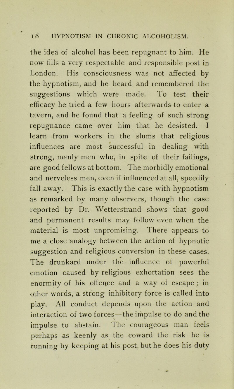 the idea of alcohol has been repugnant to him. He now fills a very respectable and responsible post in London. His consciousness was not affected by the hypnotism, and he heard and remembered the suggestions which were made. To test their efficacy he tried a few hours afterwards to enter a tavern, and he found that a feeling of such strong repugnance came over him that he desisted. I learn from workers in the slums that religious influences are most successful in dealing with strong, manly men who, in spite of their failings, are good fellows at bottom. The morbidly emotional and nerveless men, even if influenced at all, speedily fall away. This is exactly the case with hypnotism as remarked by many observers, though the case reported by Dr. Wetterstrand shows that good and permanent results may follow even when the material is most unpromising. There appears to me a close analogy between the action of hypnotic suggestion and religious conversion in these cases. « The drunkard under the influence of powerful emotion caused by religious exhortation sees the enormity of his offence and a way of escape ; in other words, a strong inhibitory force is called into play. All conduct depends upon the action and interaction of two forces—the impulse to do and the impulse to abstain. The courageous man feels perhaps as keenly as the coward the risk he is running by keeping at his post, but he does his duty