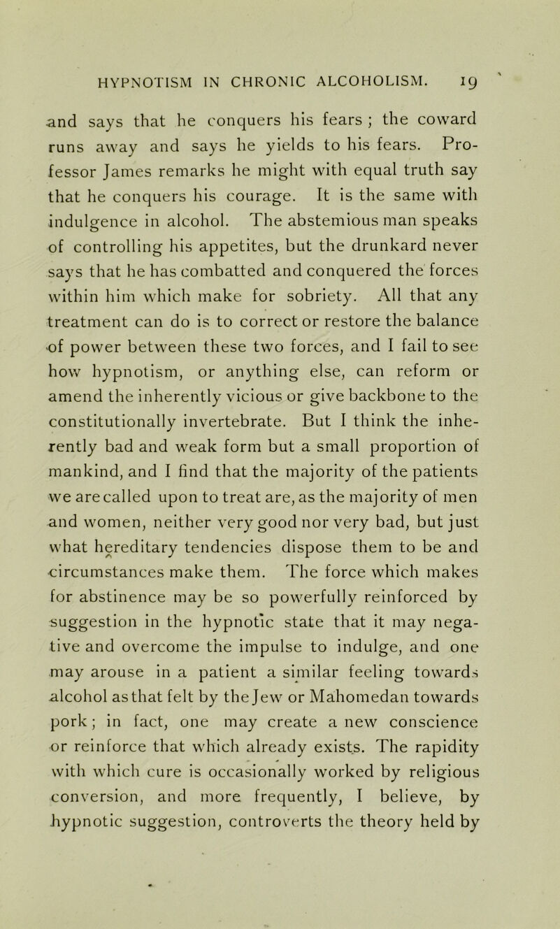 and says that he conquers his fears ; the coward runs away and says he yields to his fears. Pro- fessor James remarks he might with equal truth say that he conquers his courage. It is the same with indulgence in alcohol. The abstemious man speaks of controlling his appetites, but the drunkard never says that he has combatted and conquered the forces within him which make for sobriety. All that any treatment can do is to correct or restore the balance of power between these two forces, and I fail to see how hypnotism, or anything else, can reform or amend the inherently vicious or give backbone to the constitutionally invertebrate. But I think the inhe- rently bad and weak form but a small proportion of mankind, and I find that the majority of the patients we are called upon to treat are, as the majority of men and women, neither very good nor very bad, but just what hereditary tendencies dispose them to be and ■circumstances make them. The force which makes for abstinence may be so powerfully reinforced by suggestion in the hypnotic state that it may nega- tive and overcome the impulse to indulge, and one may arouse in a patient a similar feeling towards alcohol as that felt by the Jew or Mahomedan towards pork; in fact, one may create a new conscience or reinforce that which already exists. The rapidity with which cure is occasionally worked by religious conversion, and more frequently, I believe, by hypnotic suggestion, controverts the theory held by