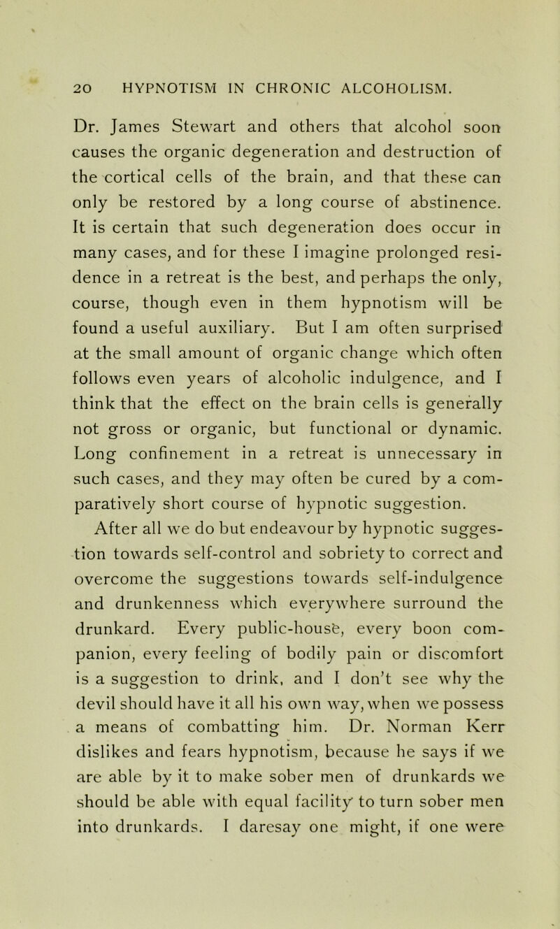 Dr. James Stewart and others that alcohol soon causes the organic degeneration and destruction of the cortical cells of the brain, and that these can only be restored by a long course of abstinence. It is certain that such degeneration does occur in many cases, and for these I imagine prolonged resi- dence in a retreat is the best, and perhaps the only, course, though even in them hypnotism will be found a useful auxiliary. But I am often surprised at the small amount of organic change which often follows even years of alcoholic indulgence, and I think that the effect on the brain cells is generally not gross or organic, but functional or dynamic. Long confinement in a retreat is unnecessary in such cases, and they may often be cured by a com- paratively short course of hypnotic suggestion. After all we do but endeavour by hypnotic sugges- tion towards self-control and sobriety to correct and overcome the suggestions towards self-indulgence and drunkenness which everywhere surround the drunkard. Every public-housfe, every boon com- panion, every feeling of bodily pain or discomfort is a suggestion to drink, and I don’t see why the devil should have it all his own way, when we possess a means of combatting him. Dr. Norman Kerr dislikes and fears hypnotism, because he says if we are able by it to make sober men of drunkards we should be able with equal facility to turn sober men into drunkards. I daresay one might, if one were