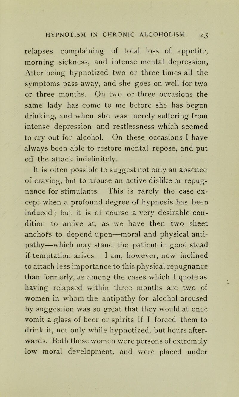 relapses complaining of total loss of appetite, morning sickness, and intense mental depression, After being hypnotized two or three times all the symptoms pass away, and she goes on well for two or three months. On two or three occasions the same lady has come to me before she has begun drinking, and when she was merely suffering from intense depression and restlessness which seemed to cry out for alcohol. On these occasions I have always been able to restore mental repose, and put off the attack indefinitely. It is often possible to suggest not only an absence of craving, but to arouse an active dislike or repug- nance for stimulants. This is rarely the case ex- cept when a profound degree of hypnosis has been induced ; but it is of course a very desirable con- dition to arrive at, as we have then two sheet anchofs to depend upon—moral and physical anti- pathy—which may stand the patient in good stead if temptation arises. I am, however, now inclined to attach less importance to this physical repugnance than formerly, as among the cases which I quote as having relapsed within three months are two of women in whom the antipathy for alcohol aroused by suggestion was so great that they would at once vomit a glass of beer or spirits if I forced them to drink it, not only while hypnotized, but hours after- wards. Both these women were persons of extremely low moral development, and were placed under
