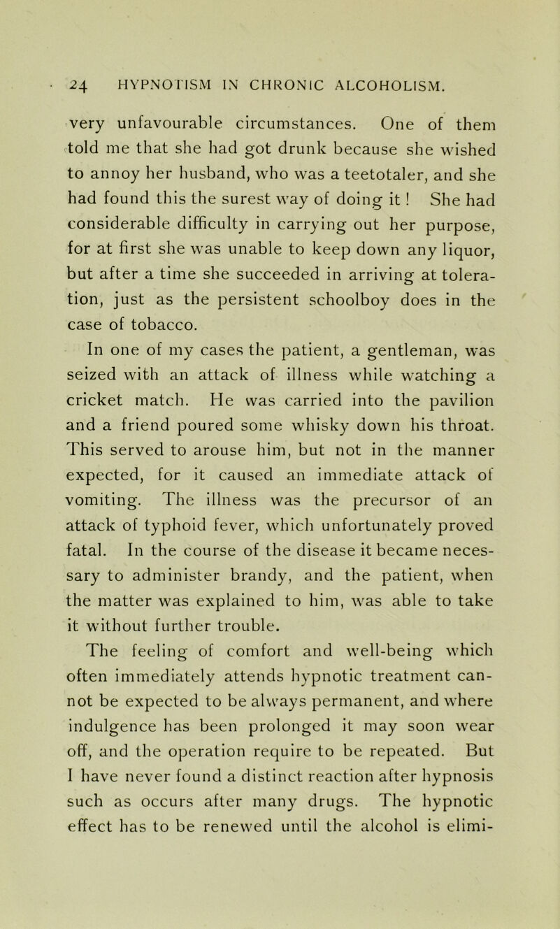 very unfavourable circumstances. One of them told me that she had got drunk because she wished to annoy her husband, who was a teetotaler, and she had found this the surest way of doing it! She had considerable difficulty in carrying out her purpose, for at first she was unable to keep down any liquor, but after a time she succeeded in arriving: at tolera- tion, just as the persistent schoolboy does in the case of tobacco. In one of my cases the patient, a gentleman, was seized with an attack of illness while watching a cricket match. He was carried into the pavilion and a friend poured some whisky down his throat. This served to arouse him, but not in the manner expected, for it caused an immediate attack of vomiting. The illness was the precursor of an attack of typhoid fever, which unfortunately proved fatal. In the course of the disease it became neces- sary to administer brandy, and the patient, when the matter was explained to him, was able to take it without further trouble. The feeling of comfort and well-being which often immediately attends hypnotic treatment can- not be expected to be always permanent, and where indulgence has been prolonged it may soon wear off, and the operation require to be repeated. But I have never found a distinct reaction after hypnosis such as occurs after many drugs. The hypnotic effect has to be renewed until the alcohol is elimi-