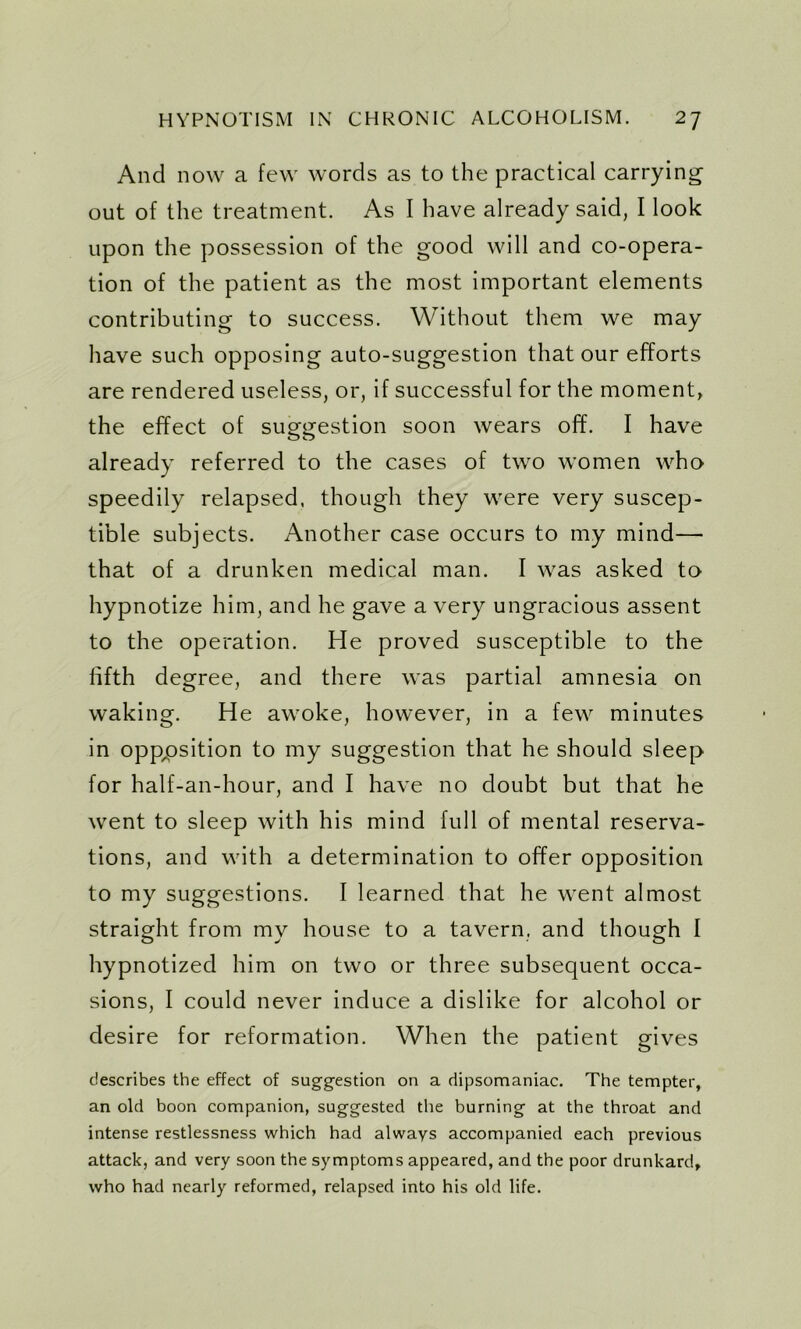 And now a few words as to the practical carrying out of the treatment. As I have already said, I look upon the possession of the good will and co-opera- tion of the patient as the most important elements contributing to success. Without them we may have such opposing auto-suggestion that our efforts are rendered useless, or, if successful for the moment, the effect of suggestion soon wears off. I have already referred to the cases of two women who speedily relapsed, though they were very suscep- tible subjects. Another case occurs to my mind— that of a drunken medical man. I was asked to hypnotize him, and he gave a very ungracious assent to the operation. He proved susceptible to the fifth degree, and there was partial amnesia on waking. He awoke, however, in a few minutes in opposition to my suggestion that he should sleep for half-an-hour, and I have no doubt but that he went to sleep with his mind full of mental reserva- tions, and with a determination to offer opposition to my suggestions. I learned that he went almost straight from my house to a tavern, and though I hypnotized him on two or three subsequent occa- sions, I could never induce a dislike for alcohol or desire for reformation. When the patient gives describes the effect of suggestion on a dipsomaniac. The tempter, an old boon companion, suggested the burning at the throat and intense restlessness which had always accompanied each previous attack, and very soon the symptoms appeared, and the poor drunkard, who had nearly reformed, relapsed into his old life.