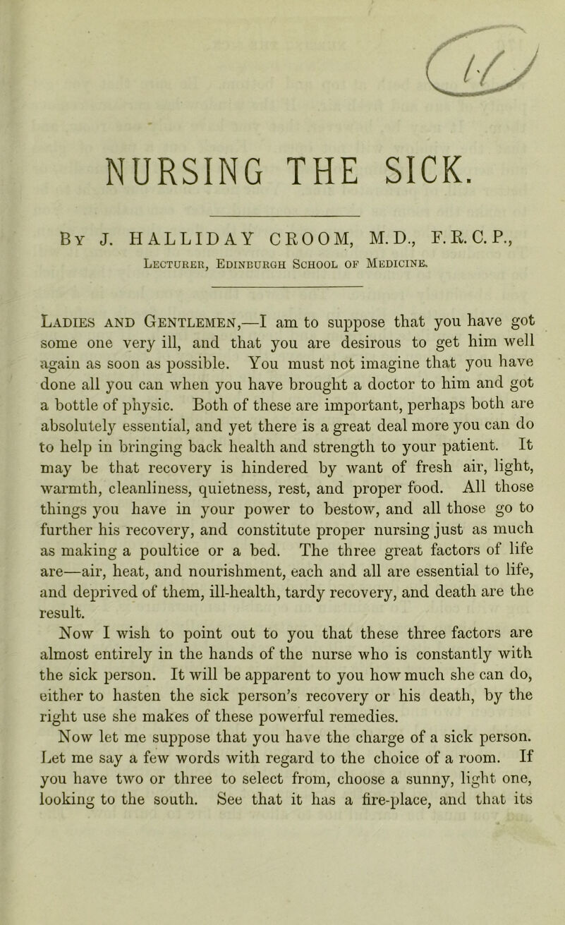 NURSING THE SICK. By J. HALLIDAY CROOM, M. D., F. R. C. P., Lecturer, Edinburgh School of Medicine, Ladies and Gentlemen,—I am to suppose that you have got some one very ill, and that you are desirous to get him well again as soon as possible. You must not imagine that you have done all you can when you have brought a doctor to him and got a bottle of physic. Both of these are important, perhaps both are absolutely essential, and yet there is a great deal more you can do to help in bringing back health and strength to your patient. It may be that recovery is hindered by want of fresh air, light, warmth, cleanliness, quietness, rest, and proper food. All those things you have in your power to bestow, and all those go to further his recovery, and constitute proper nursing just as much as making a poultice or a bed. The three great factors of life are—air, heat, and nourishment, each and all are essential to life, and deprived of them, ill-health, tardy recovery, and death are the result. Now I wish to point out to you that these three factors are almost entirely in the hands of the nurse who is constantly with the sick person. It will be apparent to you how much she can do, either to hasten the sick person’s recovery or his death, by the right use she makes of these powerful remedies. Now let me suppose that you have the charge of a sick person. Let me say a few words with regard to the choice of a room. If you have two or three to select from, choose a sunny, light one, looking to the south. See that it has a fire-place, and that its