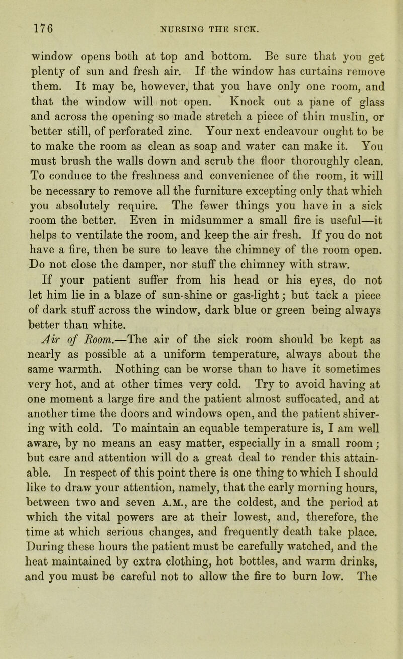 window opens both at top and bottom. Be sure that you get plenty of sun and fresh air. If the window has curtains remove them. It may be, however, that you have only one room, and that the window will not open. Knock out a pane of glass and across the opening so made stretch a piece of thin muslin, or better still, of perforated zinc. Your next endeavour ought to be to make the room as clean as soap and water can make it. You must brush the walls down and scrub the floor thoroughly clean. To conduce to the freshness and convenience of the room, it will be necessary to remove all the furniture excepting only that which you absolutely require. The fewer things you have in a sick room the better. Even in midsummer a small fire is useful—it helps to ventilate the room, and keep the air fresh. If you do not have a fire, then be sure to leave the chimney of the room open. Do not close the damper, nor stuff the chimney with straw. If your patient suffer from his head or his eyes, do not let him lie in a blaze of sun-shine or gas-light; but tack a piece of dark stuff across the window, dark blue or green being always better than white. Air of Room.—The air of the sick room should be kept as nearly as possible at a uniform temperature, always about the same warmth. Nothing can be worse than to have it sometimes very hot, and at other times very cold. Try to avoid having at one moment a large fire and the patient almost suffocated, and at another time the doors and windows open, and the patient shiver- ing with cold. To maintain an equable temperature is, I am well aware, by no means an easy matter, especially in a small room; but care and attention will do a great deal to render this attain- able. In respect of this point there is one thing to which I should like to draw your attention, namely, that the early morning hours, between two and seven A.M., are the coldest, and the period at which the vital powers are at their lowest, and, therefore, the time at which serious changes, and frequently death take place. During these hours the patient must be carefully watched, and the heat maintained by extra clothing, hot bottles, and warm drinks, and you must be careful not to allow the fire to burn low. The