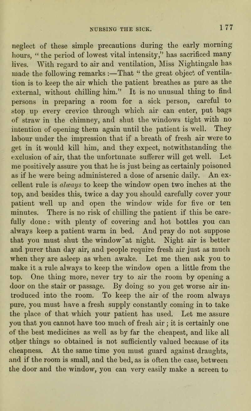 1 77 neglect of these simple precautions during the early morning hours, “ the period of lowest vital intensity,” has sacrificed many lives. With regard to air and ventilation, Miss Nightingale has made the following remarks :—That “ the great object of ventila- tion is to keep the air which the patient breathes as pure as the external, without chilling him.” It is no unusual thing to find persons in preparing a room for a sick person, careful to stop up every crevice through which air can enter, put bags of straw in the chimney, and shut the windows tight with no intention of opening them again until the patient is well. They labour under the impression that if a breath of fresh air were to get in it would kill him, and they expect, notwithstanding the exclusion of air, that the unfortunate sufferer will get well. Let me positively assure you that he is just being as certainly poisoned as if he were being administered a dose of arsenic daily. An ex- cellent rule is always to keep the window open two inches at the top, and besides this, twice a day you should carefully cover your patient well up and open the window wide for five or ten minutes. There is no risk of chilling the patient if this be care- fully done: with plenty of covering and hot bottles you can always keep a patient warm in bed. And pray do not suppose that you must shut the winclow”at night. Night air is better and purer than day air, and people require fresh air just as much when they are asleep as when awake. Let me then ask you to make it a rule always to keep the window open a little from the top. One thing more, never try to air the room by opening a door on the stair or passage. By doing so you get worse air in- troduced into the room. To keep the air of the room always pure, you must have a fresh supply constantly coming in to take the place of that which your patient has used. Let me assure you that you cannot have too much of fresh air; it is certainly one of the best medicines as well as by far the cheapest, and like all other things so obtained is not sufficiently valued because of its cheapness. At the same time you must guard against draughts, and if the room is small, and the bed, as is often the case, between the door and the window, you can very easily make a screen to